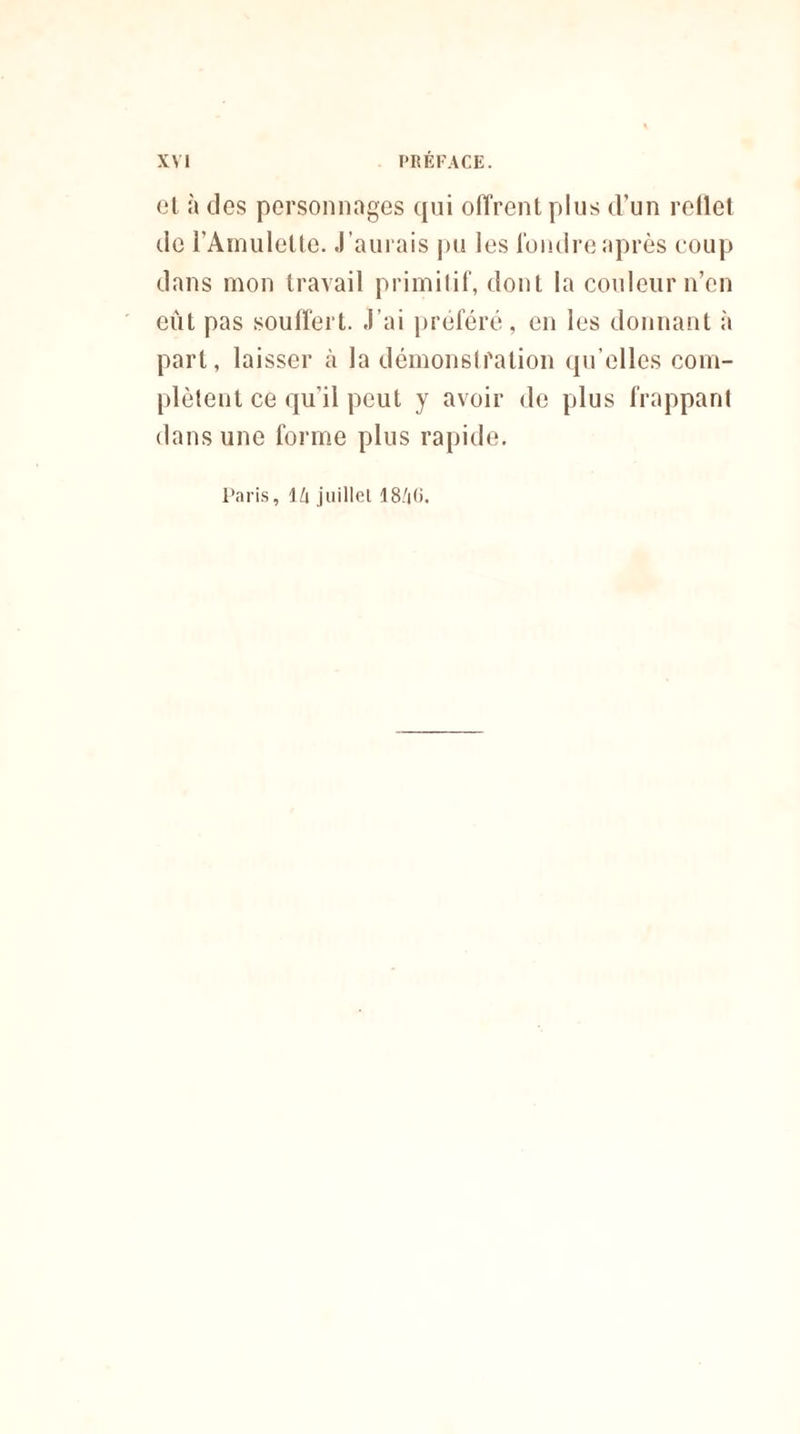 el à des personnages qui offrent plus d’un rellet de l'Amulette. J ’aurais pu les fondre après coup dans mon travail primitif, dont la couleur n’en eût pas souffert. J'ai préféré, en les donnant à part, laisser à la démonstration qu elles com¬ plètent ce qu’il peut y avoir de plus frappant dans une forme plus rapide. Paris, l/i juillet 18/jG.