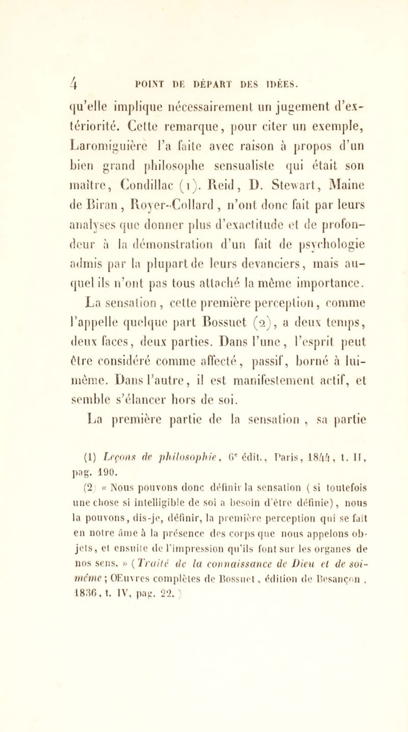 qu’elle implique nécessairement un jugement d’ex¬ tériorité. Celte remarque, pour citer un exemple, Laromiguière l’a faite avec raison à propos d’un bien grand philosophe scnsualiste qui était son maître, Condillac. (i). Reid, U. Stewart, Maine de Bilan , Royer-Collard , n’ont donc fait par leurs analyses que donner plus d’exactitude et de profon¬ deur à la démonstration d’un fait de psychologie admis par la plupart de leurs devanciers, mais au¬ quel ils n’ont pas tous attaché, la même importance. La sensation , cette première perception, comme l’appelle quelque part Bossuet (2), a deux temps, deux faces, deux parties. Dans l’une, l’esprit peut être considéré comme affecté, passif, borné à lui- mème. Dans l’autre, il est manifestement actif, et semble s’élancer hors de soi. La première partie de la sensation , sa partie (1) Leçons de philosophie, (Ie édit., Paris, 18/i't, t. II, pag. 190. (2 « Nous pouvons donc définir la sensation ( si toutefois une chose si intelligible de soi a besoin d’être définie), nous la pouvons, dis-je, définir, la première perception qui se fait en notre âme à la présence des corps que nous appelons ob¬ jets, et ensuite de l’impression qu'ils font sur les organes de nos sens. » ( Traite de la connaissance de Dieu el de soi- même; OEuvres complètes de Bossuet, édition de Besançon . 1836. t. IV, pag. 22. )