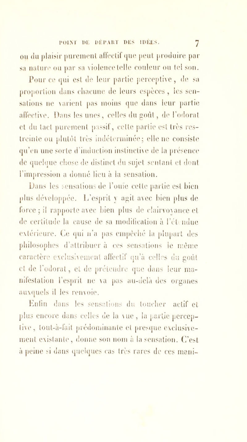 ou du plaisir puremeul affectif que peut produire par sa nature ou par sa \ioleu(“e telle couleur ou le! son. Pour ce qui est de leur partie perceptive, de sa proportion dans chacune de leurs espèces , les sen¬ sations ne \arient pas moins que dans leur partie affective. Dans les unes, celles du goût, de l’odorat et du tact purement passif, cette partie est très res¬ treinte ou plutôt très indéterminée; elle ne consiste qu’en une sorte d induction instinctive de la présence de quelque chose de distinct du sujet S'entant et dont I impression a donné lieu à la sensation. Dans les sensations de l’ouïe celle partie est bien plus développée. L’esprit \ agit avec bien plus de force; il rapporte avec bien plus de clairvovance et de certitude la cause de sa modification à l’ét ndue extérieure. Le qui n’a pas empêché la plupart des philosophes d’attribuer à ces sensations le même caractère exclusivement affectif qu’à celles du goût cl de I odorat, et de prétendre que dans leur ma¬ nifestation l’esprit ne va pas au-delà clés organes auxquels il les renvoie. Enfin dans les sensations du toucher actif et plus encore dans celles de la vue , la partie percep¬ tive, lout-à-f’ait prédominante et presque exclusive¬ ment existante, donne son nom à la sensation, (i’esl à peine si dans quelques cas très rares de ces maui-