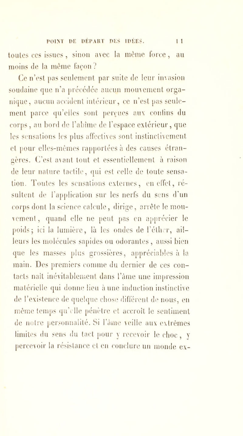 toutes ces issues, sinon avec la même force, au moins de la même façon ? (le n’est pas seulement par suite de leur invasion soudaine que n’a précédée aucun mouvement orga¬ nique, aucun accident intérieur, ce n’est pas seule¬ ment parce qu’elles sont perçues aux contins du corps, au bord de l’abîme de l’espace extérieur, que les sensations les plus affectives sont instinctivement et pour elles-mêmes rapportées à des causes étran¬ gères. C’est avant tout et essentiellement à raison de leur nature tactile, qui est celle de toute sensa¬ tion. Toutes les sensations externes, en effet, ré¬ sultent de l’application sur les nerfs du sens d'un corps dont la science calcule, dirige, arrête le mou¬ vement , quand elle ne peut pas en apprécier le poids; ici la lumière, là les ondes de l'éther, ail¬ leurs les molécules sapides ou odorantes , aussi bien que les masses plus grossières, appréciables à la main. Des premiers comme du dernier de ces con¬ tacts naît inévitablement dans l’âme une impression matérielle qui donne lieu aune induction instinctive de l’existence de quelque chose différent de nous, en même temps qu’elle pénètre et accroît le sentiment de notre personnalité. Si I âme veille aux extrêmes limites du sens du tact pour y recevoir le choc, y percevoir la résistance et en conclure un monde ex-