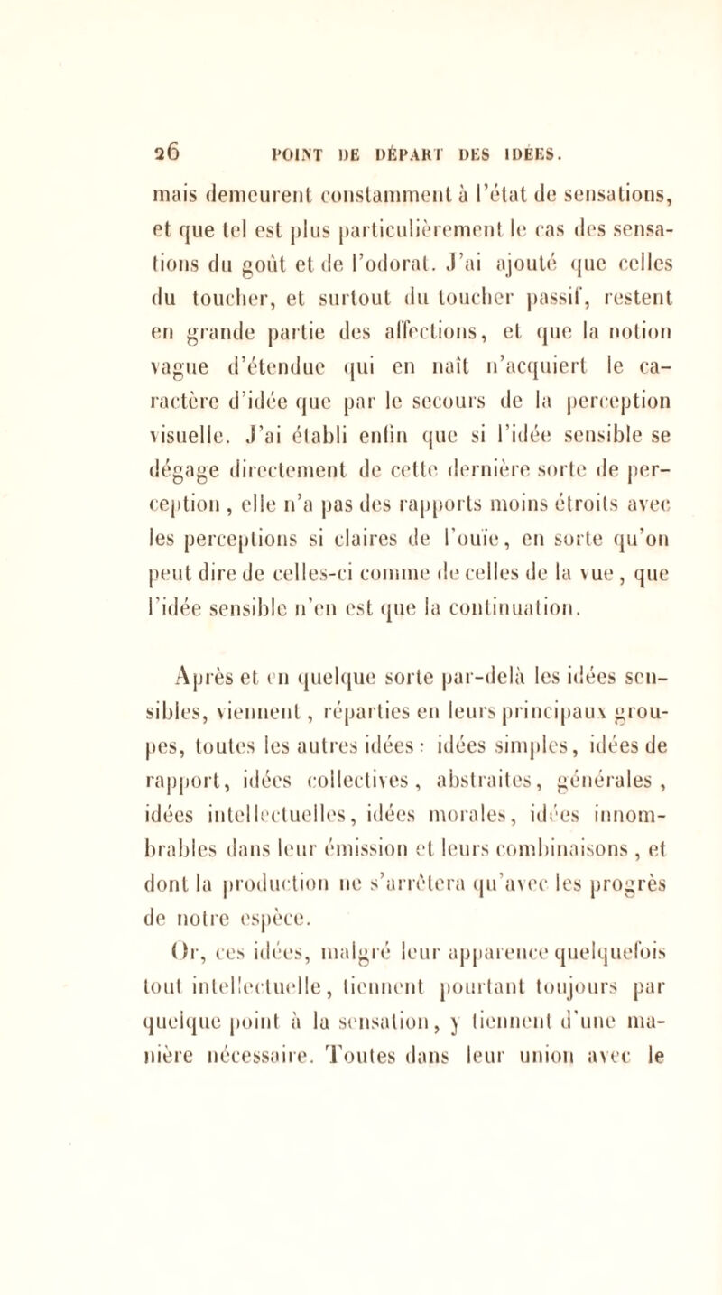 mais demeurent constamment à l’état de sensations, et que tel est plus particulièrement le cas des sensa¬ tions du goût et de l’odorat. J’ai ajouté que celles du toucher, et surtout du toucher passif, restent en grande partie des affections, et que la notion vague d’étendue qui en naît n’acquiert le ca¬ ractère d’idée que par le secours de la perception visuelle. J’ai établi enfin que si l’idée sensible se dégage directement de cette dernière sorte de per¬ ception , elle n’a pas des rapports moins étroits avec les perceptions si claires de l’ouïe, en sorte qu’on peut dire de celles-ci comme de celles de la \ ue, que l’idée sensible n’en est que la continuation. Après et en quelque sorte par-delà les idées sen¬ sibles, viennent, réparties en leurs principaux grou¬ pes, toutes les autres idées : idées simples, idées de rapport, idées collectives, abstraites, générales, idées intellectuelles, idées morales, idées innom¬ brables dans leur émission et leurs combinaisons , et dont la production ne s’arrêtera qu’avec les progrès de notre espèce. Oi ■, ces idées, malgré leur apparence quelquefois tout intellectuelle, tiennent pourtant toujours par quelque point à la sensation, j tiennent d’une ma¬ nière nécessaire. Toutes dans leur union avec le