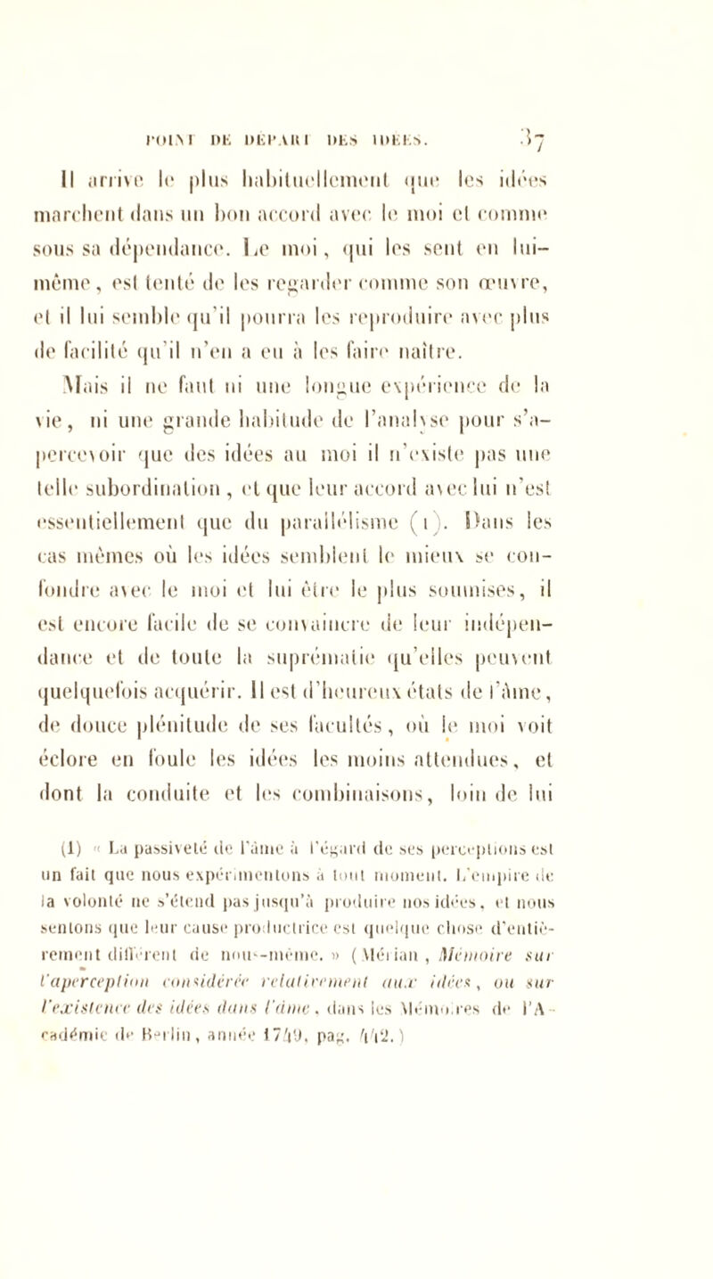 rolM DK DK l’Ali 1 DES IDEES. Il arrive le plus lialiiluellcmerit <jm* les idées marchent dans un bon accord avec le moi et comme sous sa dépendance. Le moi, «pii les sent en lui- même, esl tenté de les regarder comme son œuvre, et il lui semble qu'il pourra les reproduire avec plus de facilité qu'il n’en a eu à les faire naître. Mais il ne faut ni une longue expérience de la vie, ni une grande habitude de banalise pour s’a¬ percevoir que des idées au moi il n’existe pas une telle subordination , et que leur accord avec lui n'es! essentiellement que du parallélisme (i . Ihms les cas mêmes où les idées semblent le mieux se con¬ fondre avec le moi et lui être le plus soumises, il est encore facile de se convaincre de leur indépen¬ dance et de toute la suprématie qu’elles peuvent quelquefois acquérir. Il est d’heureux états de i’ùme, de douce plénitude de ses facultés, où le moi voit éclore en foule les idées les moins attendues, et dont la conduite et les combinaisons, loin de lui (1) Lu passiveté de Famé à l'égard de ses perceptions esl un fait que nous expérimentons à tout moment. L’empire de la volonté ne s’étend pas jusqu’à produire nos idées, et nous sentons que leur cause productrice est quelque chose d'entiè¬ rement diflérent de nom-même.» ( Mérian , mémoire sur l'aperception considérer relativement aux idées, ou sur l'existence des idées dans l'dme, dans les Mémoires de l’A¬ cadémie de Berlin, année 171), pag.