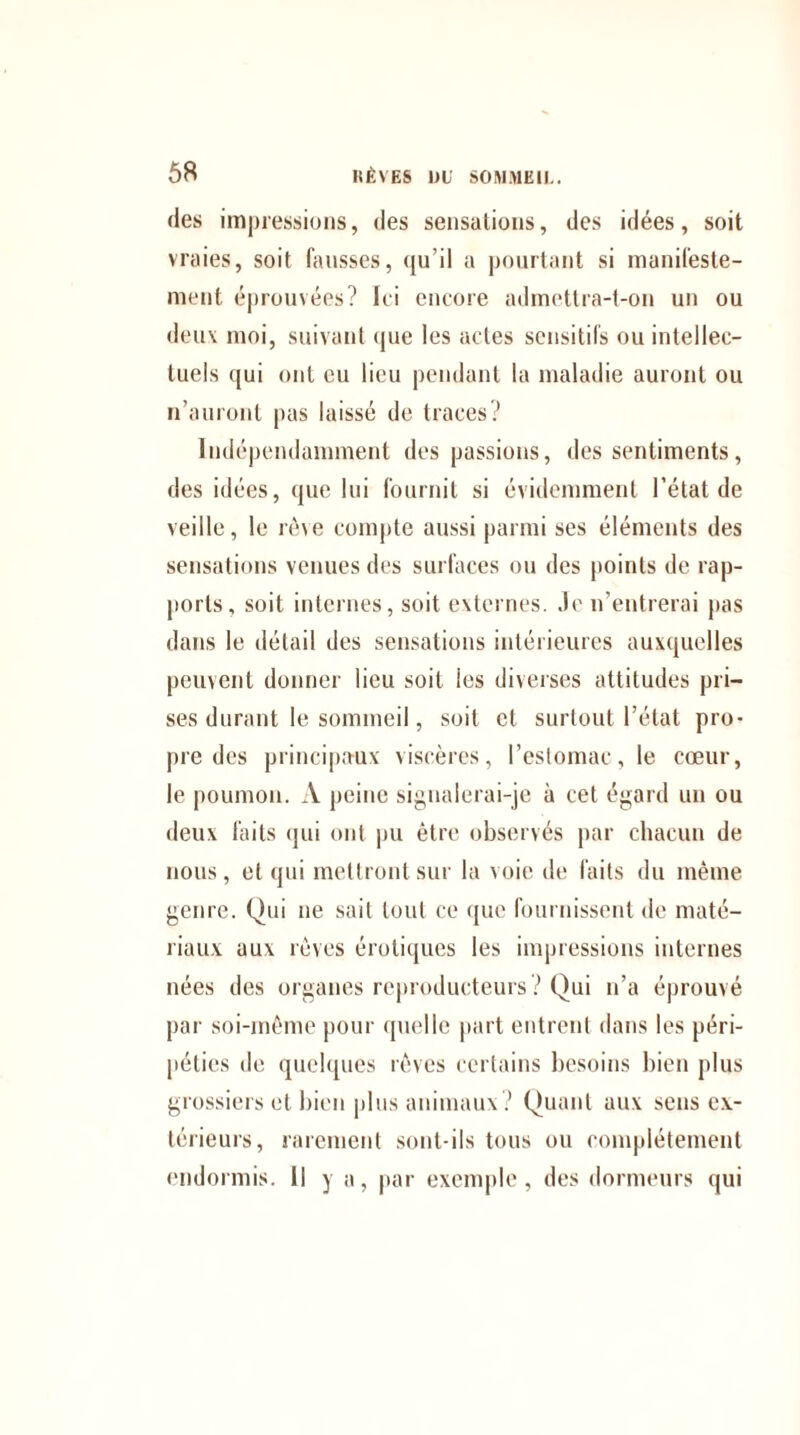 des impressions, des sensations, des idées, soit vraies, soit fausses, qu’il a pourtant si manifeste¬ ment éprouvées? Ici encore admettra-t-on un ou deux moi, suivant que les actes sensitifs ou intellec¬ tuels qui ont eu lieu pendant la maladie auront ou n’auront pas laissé de traces? Indépendamment des passions, des sentiments, des idées, que lui fournit si évidemment l’état de veille, le rêve compte aussi parmi ses éléments des sensations venues des surfaces ou des points de rap¬ ports, soit internes, soit externes, .le n’entrerai pas dans le détail des sensations intérieures auxquelles peuvent donner lieu soit ies diverses attitudes pri¬ ses durant le sommeil, soit cl surtout l'état pro¬ pre des principaux viscères, l’estomac, le cœur, le poumon. A peine signalerai-je à cet égard un ou deux faits qui ont pu être observés par chacun de nous, et qui mettront sur la voie de faits du même genre. Qui ne sait tout ce que fournissent de maté¬ riaux aux rêves érotiques les impressions internes nées des organes reproducteurs? Qui n’a éprouvé par soi-même pour quelle part entrent dans les péri¬ péties de quelques rêves certains besoins bien plus grossiers et bien plus animaux ? Quant aux sens ex¬ térieurs, rarement sont-ils tous ou complètement endormis. Il y a, par exemple, des dormeurs qui