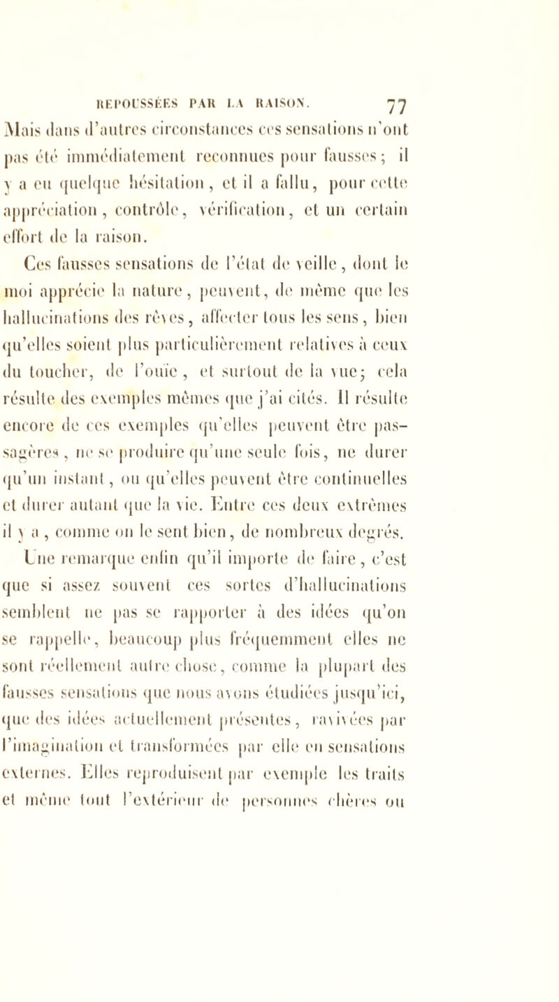 M ais dans d’autres circonstances ces sensations n'ont pas été immédiatement reconnues pour fausses ; il v a eu quelque hésitation, et il a fallu, pour cette appréciation , contrôle, vérification, et un certain effort de la raison. Ces fausses sensations de l’étal de veille , dont le moi apprécie la nature, peuvent, de même que les hallucinations des rêves, affecter tous les sens, bien qu’elles soient pins particulièrement relatives à ceux du toucher, de l’ouïe, et surtout de la me; cela résulte des exemples mêmes que j’ai cités. 11 résulte encore de ces exemples qu’elles peuvent être pas¬ sagères, ne se produire qu’une seule fois, 11e durer qu’un instant, ou qu’elles peuvent être continuelles et durer autant que la Ce. Entre ces deux extrêmes il j a , comme on le sent bien, de nombreux degrés. Une remarque enfin qu’il importe de faire, c’est que si assez souvent ces sortes d’hallucinations semblent ne pas se rapporter à des idées qu’on se rappelle, beaucoup plus fréquemment elles ne sont réellement autre chose, comme la plupart des fausses sensations que nous avons étudiées jusqu’ici, que îles idées actuellement présentes, ravivées par l’imagination et transformées par elle en sensations externes. Elles reproduisent par exemple les traits et même tout l'extérieur de personnes chères ou