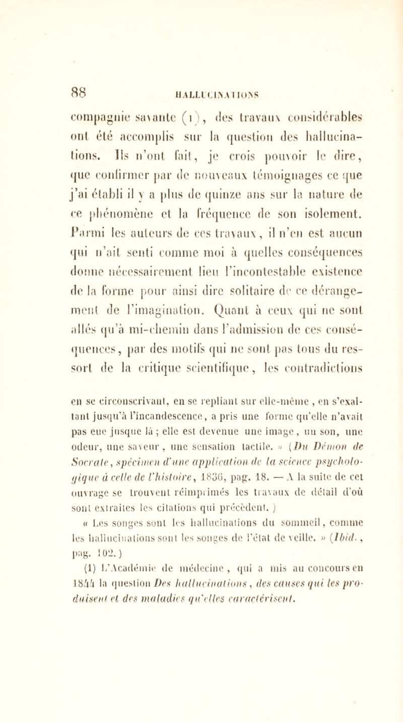 compagnie savante (i , des travaux considérables ont été accomplis sur la question des hallucina¬ tions. Ils n’ont fait, je crois pouvoir le dire, que conlirmcr par de nouveaux témoignages ce que j’ai établi il v a plus de quinze ans sur la nature de ce phénomène et la fréquence de son isolement. Parmi les auteurs de ces travaux, il n’en est aucun qui n’ait senti comme moi à quelles conséquences donne nécessairement lieu l’incontestable existence de la forme pour ainsi dire solitaire de ce dérange¬ ment de l’imagination. Quant à ceux qui ne sont allés qu’à mi-chemin dans l’admission de ces consé¬ quences, par des motifs qui ne sont pas tous du res¬ sort de la critique scientifique, les contradictions en sc circonscrivant, en se repliant sur ellc-niêine , en s’exal¬ tant jusqu’à l’incandescence, a pris une forme qu’elle n’avait pas eue jusque là ; elle est devenue une image, un son, une odeur, une saveur, une sensation tactile. « (Du Démon de Sacrale, spécimen d'une application de la science psycholo¬ gique à celle de l’histoire, 183G, pag. 18. — A la suite de cet ouvrage se trouvent réimprimés les travaux de détail d’où sont extraites les citations qui précèdent. ) « Les songes sont les hallucinations du sommeil, comme les hallucinations sont les songes de l’état de veille. » (Ibid-, pag. 102.) (1) L’Académie de médecine, qui a mis au concours en 18ÙÙ la question Des hallucinations, des causes qui les pro¬ duisent cl des maladies qu'elles caractérisent.