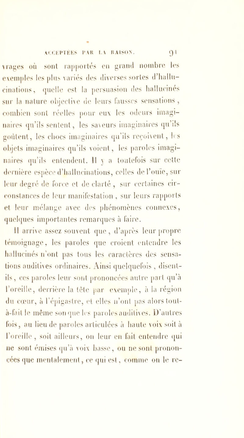 v rages où sont ra|>|»ortés on grand nombre les exemples les plus variés des diverses sortes d'hallu¬ cinations, quelle est la persuasion des hallucinés sur la nature objeethe de leurs fausses sensations, combien sont réelles pour eux les odeurs imagi¬ naires qu’ils sentent, les saveurs imaginaires qu’ils goûtent, les chocs imaginaires qu’ils reçoivent, les objets imaginaires qu’ils voient, les paroles imagi¬ naires qu’ils entendent. Il j a toutefois sur cette dernière espèce d’hallucinations, celles doPouie,sur leur degré de force et de clarté , sur certaines cir- constances de leur manifestation , sur leurs rapports et leur mélange avec des phénomènes connexes, quelques importantes remarques à faire. Il arrive assez souvent que, d’après leur propre témoignage, les paroles que croient entendre les hallucinés n’ont pas tous les caractères des sensa¬ tions auditives ordinaires. Ainsi quelquefois, disent- ils, ces paroles leur sont prononcées autre part qu’à l’oreille, derrière la tète par exemple, à la région du cœur, à l’épigastre, et elles n’ont pas alors tout- à-fail le même souque les paroles auditives. D’autres fois, au lieu de paroles articulées à liante voix soit à l’oreille, soit ailleurs, on leur en fait entendre qui ne sont émises qu’à voix basse, ou 11esont pronon¬ cées que mentalement, ce qui est. comme on le rc-