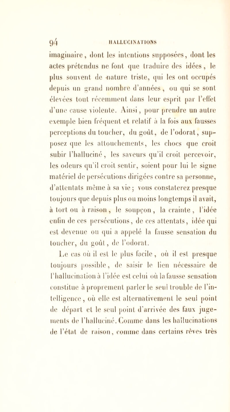 imaginaire, dont les intentions supposées, dont les actes prétendus ne font <jue traduire des idées, le plus souvent de -nature triste, qui les ont occupés depuis un grand nombre d’années, ou qui se sont élevées tout récemment clans leur esprit par l’effet d’une cause violente. Ainsi, pour prendre un autre exemple bien fréquent et relatif à la fois aux fausses perceptions du toucher, du goût, de l’odorat, sup¬ posez que les attouchements, les chocs que croit subir l’halluciné, les saveurs qu’il croit percevoir, les odeurs qu’il croit sentir, soient pour lui le signe matériel de persécutions dirigées contre sa personne, d’attentats meme à sa vie; vous constaterez presque toujours que depuis plus ou moins longtemps il avait, à tort ou à raison , le soupçon , la crainte , l’idée enfin de ces persécutions, de ces attentats, idée qui est devenue ou qui a appelé la fausse sensation du toucher, du goût, de l’odorat. Le cas où il est le plus facile, où il est presque toujours possible, de saisir fi' lieu nécessaire de l'hallucination à l’idée est celui où la fausse sensation constitue à proprement parler le seul (rouble de l’in¬ telligence, où elle est alternativement le seui point de départ et le seul point d’arrivée des faux juge¬ ments de l’halluciné. Comme dans les hallucinations île l’état de raison, comme dans certains rêves très