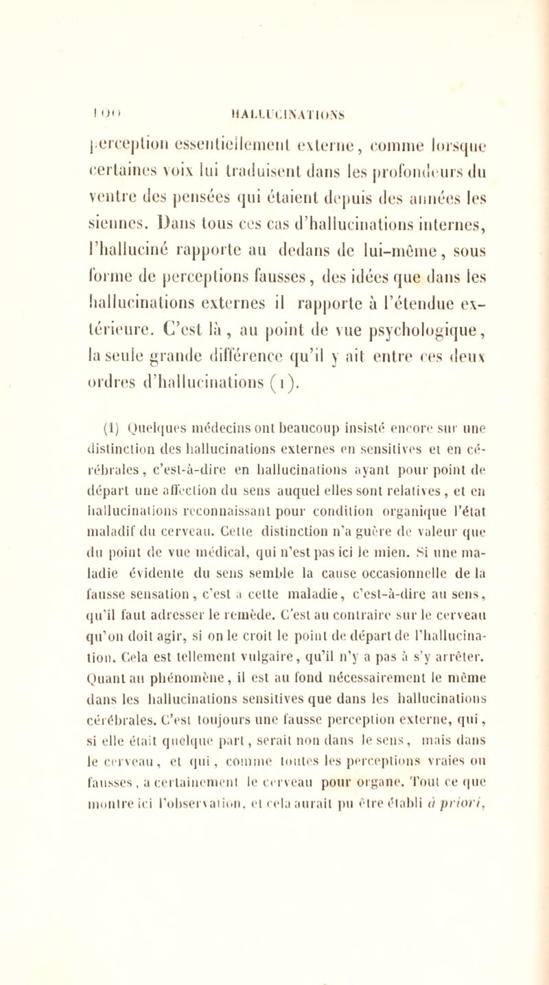 perception essentiellement externe, comme lorsque certaines voix lui traduisent dans les profondeurs du ventre des pensées qui étaient depuis des années les siennes. Dans tous ces cas d’hallucinations internes, l’halluciné rapporte au dedans de lui-même, sous forme de perceptions fausses, des idées que dans les hallucinations externes il rapporte à l’étendue ex¬ térieure. C’est là, au point de vue psychologique, la seule grande différence qu’il y ait entre ces deux ordres d’hallucinations (1). (1) Quelques médecins ont beaucoup insisté encore sur une distinction des hallucinations externes en sensitives et en cé¬ rébrales , c’est-à-dire en hallucinations ayant pour point de départ une affection du sens auquel elles sont relatives, et eu hallucinations reconnaissant pour condition organique l’état maladif du cerveau. Cette distinction n’a guère de valeur que du point de vue médical, qui n’est pas ici le mien. Si une ma¬ ladie évidente du sens semble la cause occasionnelle de la fausse sensation, c’est a cette maladie, c’est-à-dire au sens, qu’il faut adresser le remède. C’est au contraire sur le cerveau qu’on doit agir, si on le croit le point de départ de l’hallucina¬ tion. Cela est tellement vulgaire, qu’il n’y a pas à s’y arrêter. Quant au phénomène, il est au fond nécessairement le même dans les hallucinations sensitives que dans les hallucinations cérébrales. C’est toujours une fausse perception externe, qui, si elle était quelque part, serait non dans le sens, mais dans le cerveau, et qui, comme toutes les perceptions vraies ou fausses, a certainement le cerveau pour organe. Tout ce que montre ici l’observation, et cela aurait pu être établi à priori,