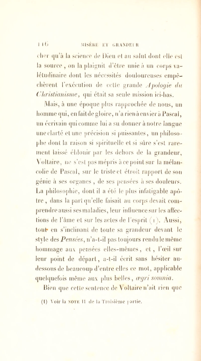 i lü cher (jii’ù la science de Dieu ot au sailli dont elle est la source, on la plaignit d’être unie à un corps va¬ létudinaire dont les nécessités douloureuses empê¬ chèrent l’exécution de celte grande sinologie du ( 'Uristianisme, qui était sa seule mission ici-has. Mais, à une époque plus rapprochée de nous, un homme qui, en lait de gloire, n’a rienàemierù Pascal, un écrivain qui comme lui a su donner à notre langue une clarté et une précision si puissantes, un philoso¬ phe dont la raison si spirituelle et si sûre s’est rare¬ ment laissé éblouir par les dehors de la grandeur, Voltaire, ne s’est pas mépris à ce point sur la mélan¬ colie de Pascal, sur le triste et étroit rapport de son génie à ses organes , de scs pensées à ses douleurs. Lia philosophie, dont il a été le plus infatigable apô¬ tre, dans la part qu’elle faisait au corps devait com¬ prendre aussi ses maladies, leur inlluencesur les affec¬ tions de l’âme et sur les actes de l'esprit i \ Aussi, tout* en s’inclinant de toute sa grandeur devant le style des Pensées, n’a-t-il pas toujours rendu le même hommage aux pensées elles-mêmes, et , l’œil sur leur point de départ, a-t-il écrit sans hésiter au- dessous de beaucoup d’entre elles ce mot, applicable quelquefois même aux plus belles, legri somma. Bien que cette sentence de Voltaire n’ait rien que (1) Voir la notf. Il de la Troisième | ariie.