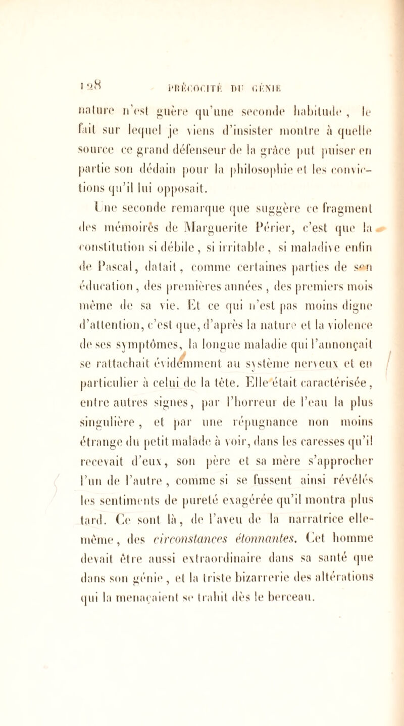 j'RI't'.Or.ITK TH r.r.MR nnluro n’est guère qu’une seconde habitude , le fait sur lequel je viens d’insister montre à quelle source ce grand défenseur de In grâce put puiser en partie sou dédain pour la philosophie et les convic¬ tions qu’il lui opposait. ( ne seconde remarque que suggère ce fragment des mémoires de Marguerite Périer, c’est que la constitution si débile, si irritable, si maladive enfin de Pascal, datait, comme certaines parties de so-n éducation , des premières années, des premiers mois même de sa vie. Pt ce qui n’est pas moins digne d’attention, c’est que, d’après la nature et la v iolence deses svmptômes, la longue maladie qui l’annonçait se rattachait évidemment au svstème nerveux et et! particulier à celui de la tête. Elle était caractérisée, entre autres signes, par l’horreui de l’eau la plus singulière , et par une répugnance non moins étrange du petit malade à voir, dans les caresses qu’i! recevait d’eux, son père et sa mère s’approcher l’un de l’autre, comme si se fussent ainsi révélés les sentiments de pureté exagérée qu’il montra plus tard. Ce sont là, de l’aveu de la narratrice elle- même, des circonstances étonnantes. Cet homme devait être aussi extraordinaire dans sa santé que dans son génie, et la triste bizarrerie des altérations qui la menaçaient sc trahit dès le berceau.