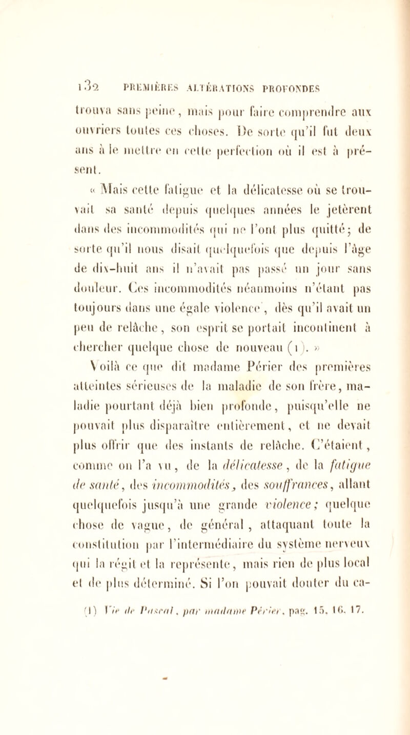 Ii'oumi sans peine, mais pour faire comprendre aux ouvriers toutes ces choses. i)e sorte qu’il fut deux ans a le mettre en celle perfection où il est à pré¬ sent. « Mais cette fatigue et la délicatesse où se trou¬ vait sa santé depuis quelques années le jetèrent dans des incommodités qui ne l’ont plus quitté; de sorte qu’il nous disait quelquefois que depuis l’Age de dix-huit ans il n’avait pas passé un jour sans douleur. Ces incommodités néanmoins n’étant pas toujours dans une égale violence', dès qu’il avait un peu de relâche, son esprit se portait incontinent à chercher quelque chose de nouveau (1 . » \ oilà ce que dit madame Périer des premières atteintes sérieuses de la maladie de son frère, ma¬ ladie pourtant déjà bien profonde, puisqu’elle ne pouvait plus disparaître entièrement, et ne devait plus offrir que des instants de relâche. C’étaient, comme on l’a vu, de la délicatesse, de la fatigue de santé, des incommodités, des souffrances, allant quelquefois jusqu’à une grande violence; quelque chose de vague, de général, attaquant toute la constitution par l'intermédiaire du système nerveux qui la régit et la représente, mais rien de plus local et de plus déterminé. Si l’on pouvait douter du ca- (j) Vie île Piisral. par inmlione Vivier, pa. 15. 16. 17.