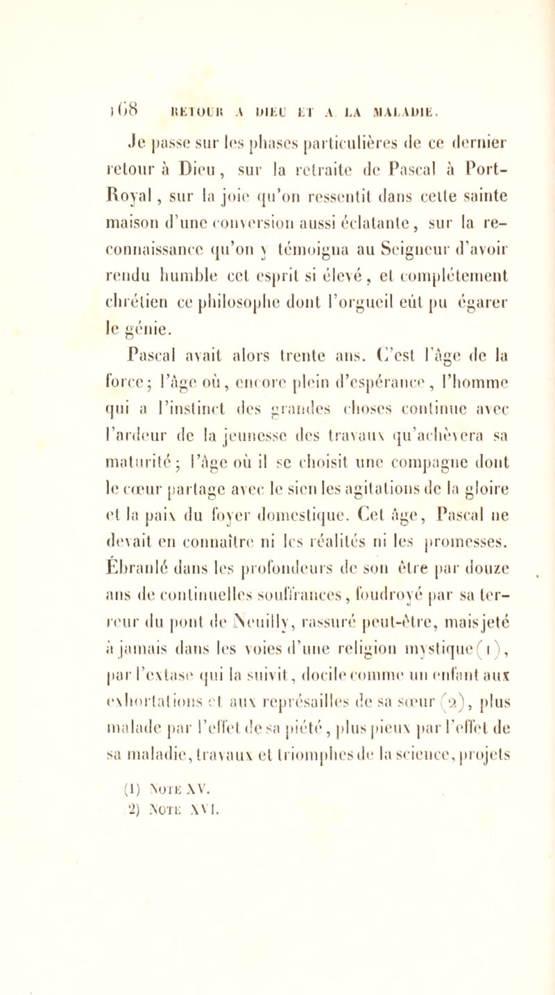 Je |iasse sur les phases particulières de ce dernier retour à Dieu, sur la retraite de Pascal à Port- Royal , sur la joie qu’on ressentit dans celte sainte maison d’une conversion aussi éclatante, sur la re¬ connaissance qu’on \ témoigna au Seigneur d’avoir rendu humble cet esprit si élevé , et complètement chrétien ce philosophe dont l’orgueil eut pu égarer le génie. Pascal avait alors trente ans. (l’est l’âge de la force; l’âge où, encore plein d’espérance, l’homme qui a l’instinct des grandes choses continue avec l’ardeur de la jeunesse des travaux qu’achèxera sa maturité; l’âge où il se choisit une compagne dont le cœur partage avec le sien les agitations de la gloire et la paix du foyer domestique. Cet âge, Pascal ne devait en connaître ni les réalités ni les promesses. Ebranlé dans les profondeurs de son être par douze ans de continuelles souffrances, foudroyé par sa ter¬ reur du pont de ÎNeuillv, rassuré peut-être, mais jeté à jamais dans les voies d'une religion mystique i , par l’extase qui la suivit, docile comme un enfant aux exhortations et aux représailles de sa sœur '2), plus malade par l’effet de sa piété, plus pieux par l'effet de sa maladie, travaux et triomphes de la science, projets (1) Note XV.