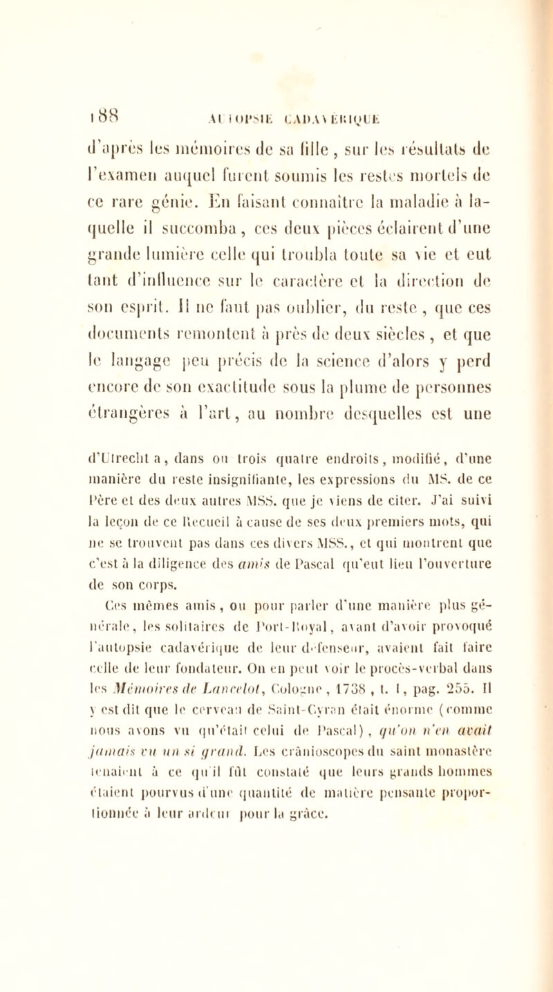 Al KJI'Sli; CA11AV Éiuyuii d’n près les mémoires de sa lille, sur les résultats de l’examen auquel furent soumis les restes mortels de ce rare génie. En faisant connaître la maladie à la¬ quelle il succomba, ces deux pièces éclairent d’une grande lumière celle qui troubla toute sa \ie et eut tant d’inlluencc sur le caractère et la direction de son esprit, il ne faut pas oublier, du reste, que ces documents remontent à près de deux siècles, et que le langage peu précis de la science d’alors y perd encore de son exactitude sous la plume de personnes étrangères à l’art, au nombre desquelles est une d’Ulredit a, clans on trois quatre endroits, modifié, d’une manière du reste insignifiante, les expressions du MS. de ce Père et des deux autres MSS. que je viens de citer. J'ai suivi ta leçon de ce Recueil à cause de scs deux premiers mots, qui ne se trouvent pas dans ces divers MSS., et qui montrent que c’est à la diligence des amis de Pascal qu’eut lieu l’ouverture de son corps. Ces mêmes amis, ou pour parler d’une manière plus gé¬ nérale, les solitaires de Porl-lioyal, avant d’avoir provoqué l’autopsie cadavérique de leur défenseur, avaient fait faire celle de leur fondateur. On en peut \oir le procès-verbal dans les Mémoires (le Lancelot, Cologne, 1738 , t. I, pag. 255. Il y est dit que le cerveau de Saint-Cvran était énorme (comme nous avons vu qu’était celui de Pascal), qu'on n’en avait jamais vu un si grand. Les crànioscopes du saint monastère louaient à ce qu il fût constaté que leurs grands hommes étaient pourvus d’une quantité «te matière pensante propor¬ tionnée à leur ardent pour la grâce.