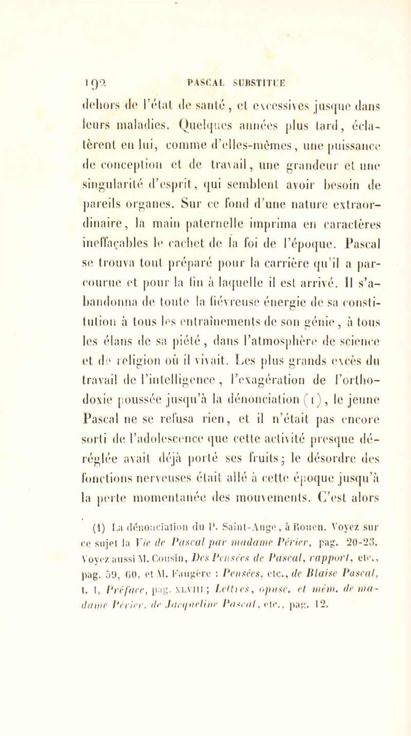 1()9. PASCAL SUBSTITUE dehors tle l’état de santé, et excessives jusque dans leurs maladies. Quelques années plus tard, écla¬ tèrent en lui, comme d’elles-mèmes, une puissance de conception et de travail, une grandeur et une singularité d'esprit, qui semblent avoir besoin de pareils organes. Sur ce fond d’une nature extraor¬ dinaire, la main paternelle imprima en caractères ineffaçables le cachet de la foi de l’époque. Pascal se trouva tout préparé pour la carrière qu’il a par¬ courue et pour la lin à laquelle il est arrivé. Il s’a¬ bandonna de toute la liévreuse énergie de sa consti¬ tution à tous les entraînements de son génie, à tous les élans de sa piété, dans l’atmosphère de science et de religion où il vivait. Les plus grands excès du travail de l’intelligence , l’exagération de l’ortho¬ doxie poussée jusqu’à la dénonciation (1), le jeune Pascal ne se refusa rien, et il n’était pas encore sorti de l’adolescence que cette activité presque dé¬ réglée avait déjà porté ses fruits ; le désordre des fonctions nerveuses était allé à cette époque jusqu’à la perte momentanée des mouvements. C’est alors (1) La dénonciation du P. Saint-Ange, à Rouen. Voyez sur ce sujet la Vie il<‘ Pascal par madame Périer, pag. 20-23. Voyez aussi M. Cousin, Des Pensées de Pascal, rapport, etc., pag. 5‘J, (iO, et M. Faugère : Pensées, etc., de Biaise Pascal, t. I, Préface, pag. M.vm ; Lettres, npnsc. et mém. de ma¬