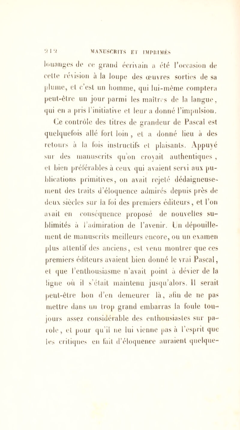 louanges dp pc grand écrivain a été l’occasion de colle révision à la loupe des œuvres sorties de sa plume, et c’est un domine, qui lui-mèrne comptera peut-être un jour parmi les maîtres de la langue, qui en a pris I initiative et leur a donné l’impulsion. (Je contrôle des titres de grandeur de Pascal est quelquefois allé fort loin , et a donné lieu à des retours à la lois instructifs et plaisants. Appuyé sur «les manuscrits qu’on croyait authentiques , et bien préférables à ceux qui avaient servi aux pu¬ blications primitives, on avait rejeté dédaigneuse¬ ment des traits d’éloquence admirés depuis près de deux siècles sur la foi des premiers éditeurs, et l’on avait en conséquence proposé de nouvelles su¬ blimités à i admiration de l’avenir. Ln dépouille¬ ment de manuscrits meilleurs encore, ou un examen plus attentif des anciens, est venu montrer que ces premiers éditeurs avaient bien donné le vrai Pascal, et que l’cnthousiasrne n’avait point a dévier de la ligue ou il s'était maintenu jusqu’alors, il serait peut-être bon d’en demeurer là, aiiu de ne pas mettre dans un trop grand embarras la foule tou¬ jours assez considérable des enthousiastes sur pa¬ role, et pour qu'il ne lui vienne pas à l esprit que les critiques en fait d’éloquence auraient quelque-