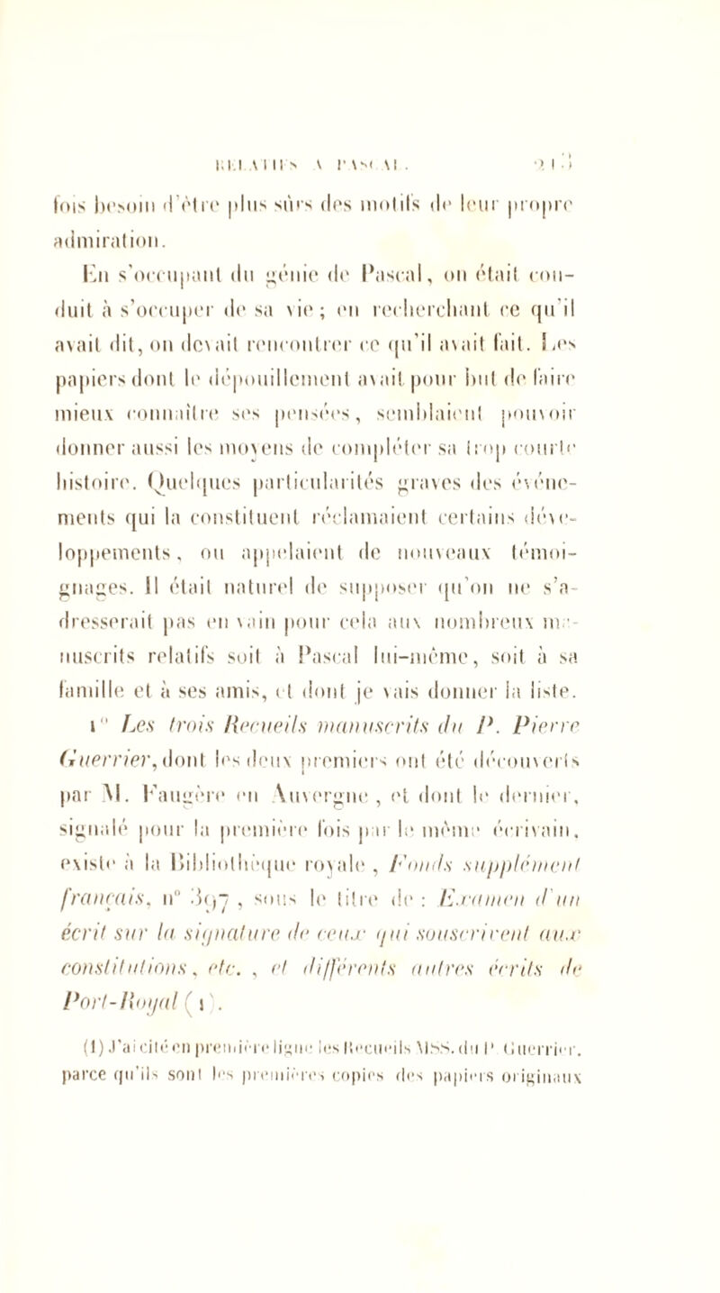 • >. I ■ i fois besoin d'être | > I m ^ sûrs dos mol ils do loin propre admiration. En s'occupant du génie de Pascal, on était con¬ duit à s'occuper de sa \ io ; on recherchant ce qu i! avait dit, on dcvait rencontrer ce qu’il avait lait. Los papiers dont le dépouillement avait pour hui défaire mieux connaître ses pensées, semblaient pouvoir donner aussi les moyens de compléter sa trop courte histoire. Quelques particularités graves des événe¬ ments qui la constituent réclamaient certains déve¬ loppements, ou appelaient de nouveaux témoi¬ gnages. Il était naturel de supposer (pi on ne s’a¬ dresserait pas en vain pour cela aux nombreux m. nuscrits relatifs soit à Pascal lui-même, soit à sa famille et à ses amis, et dont je vais donner la liste. i Les trois Recueils manuscrits du P. Pierre Guerrier, dont les deux premiers ont été découverts 7 i par M. Eaugère en \uvergue , et dont b1 dernier, signalé pour la première fois par le même écrivain, existe a la Bibliothèque royale , Fonds supplément français, n° 3c)~j , sous le titre de : F.rumen d'un écrit sur la s-i(/nature, de ceux </ai souscrivent aux constitutions, etc. , et différents autres écrits de Port-Royal ( i . (1) J’ai cité en première ligne tes Itécueils MSS. du P (Jtieitùt. parce cjn ils sont las premières copies des papiers originaux