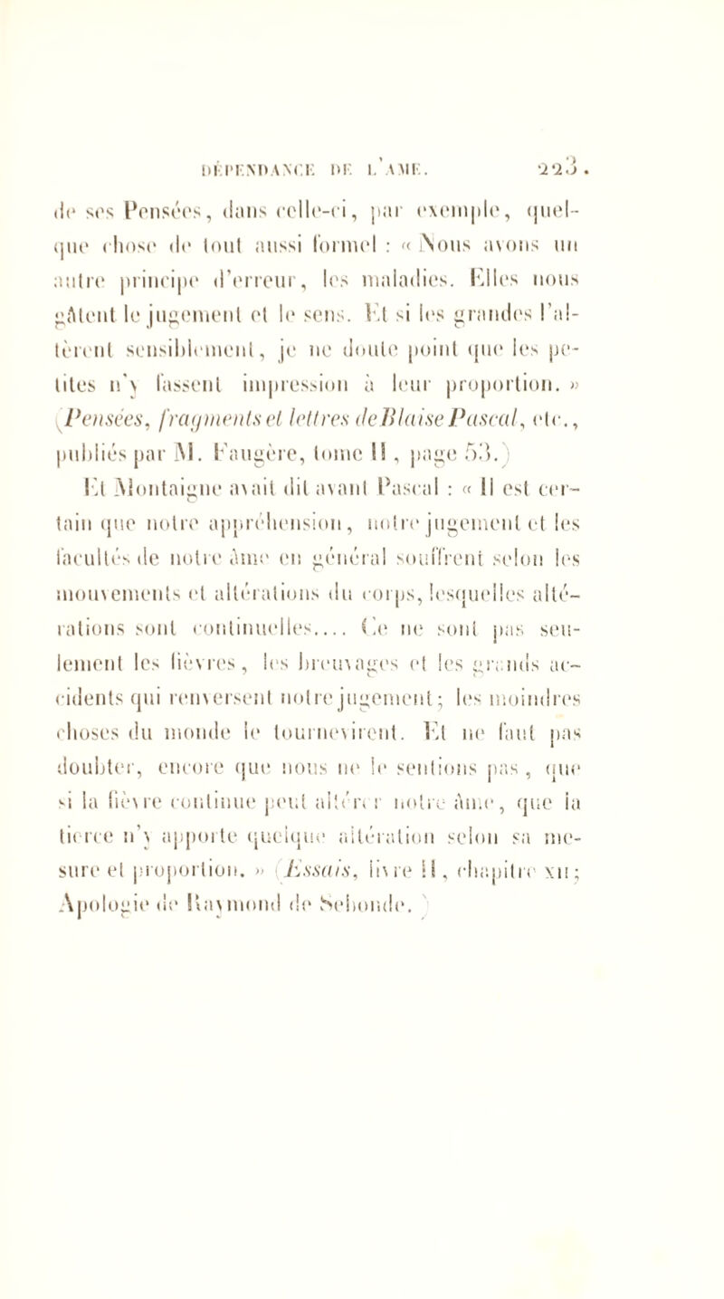 de ses Pensées, <Inns celle-ci, par exemple, <jueI- que chose de tout aussi formel : « i\ous avons un autre principe d’erreur, les maladies. Plies nous fttent le jugement et le sens. Pt si les grandes l’al¬ tèrent sensiblement, je ne doute point que les pe¬ tites n \ fassent impression à leur proportion. » Pensées, fragments et lettres deBlaise Pascal, etc., publiés par M. Paugère, tome I!, page 53. Pt ]\lontaigne avait dit avant Pascal : « Il est cer- C tain que notre appréhension, notre jugement et les facultés tle notre Ame en général souffrent selon les mouvements et altérations du corps, lesquelles alté¬ rations sont continuelles_ Le ne sont pas seu¬ lement lc> lièvres, les breuvages et les grands ac¬ cidents qui renversent notre jugement; les moindres choses du monde le lournevircnt. Pt ne faut pas doubter, encore que nous ne le sentions pas, que si la fièvre continue peut altcn r notre Ame, que ia tierce n’v apporte quoique altération selon sa me¬ sure et proportion. » iïssais, livre IL chapitre xn; Apologie de Itavmond de Sohonde.