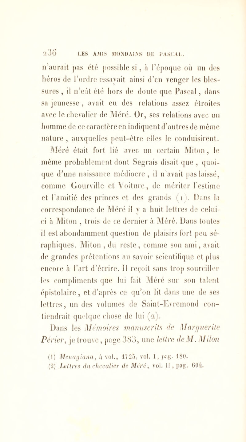 n'aurait, pas été jm)ssiI)I«* si, à l'époque où un des héros de l’ordre essayait ainsi d’en venger les bles¬ sures , il n’eàt été hors de doute que Pascal, dans sa jeunesse, avait eu des relations assez étroites avec le chevalier de Méré. Or, ses relations avec un homme de et'caractère en indiquent d’autres de même nature , auxquelles peut-être elles le conduisirent. Méré était fort lié avec un certain Miton, le même probablement dont Segrais disait que , quoi¬ que d’une naissance médiocre, il n’avait pas laissé, comme Gourville et \oiture, de mériter l’estime et l’amitié des princes et des grands (i . Dans la correspondance de Méré il y a huit lettres de celui- ci à Miton , trois de ce dernier à Méré. Dans toutes il est abondamment question de plaisirs fort peu sé¬ raphiques. Miton , du reste, comme son ami, avait de grandes prétentions au savoir scientifique et plus encore à l’art d’écrire. Il reçoit sans trop sourciller les compliments que lui fait Méré sur son talent épislolaire, et d’après ce qu’on lit dans une de ses lettres, un des volumes de Saint-Evremond con¬ tiendrait quelque chose de lui (2). Dans les Mémoires manuscrits de Marguerite Périer, je trouve, page 383, une lettre deM. Mdon (1) Menugiana, lx vol., 1725, vol. 1, pag. î80. (2) Lettres du chcealicv de Mcrc, vol. il, pag. GO/i.