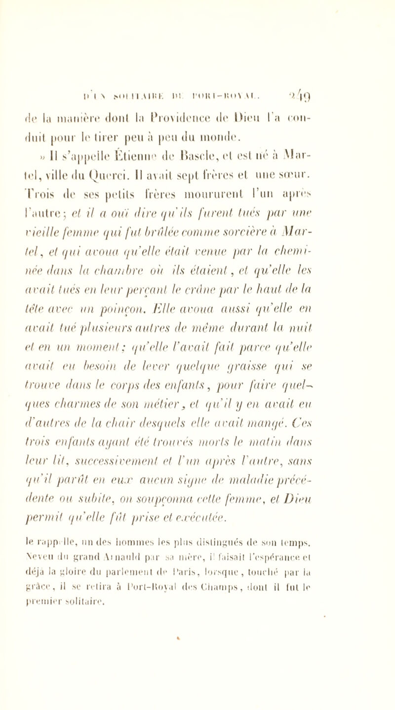 im-s M>in.\iiu: ni l’imi-iiin u . /|<) de la manière dont la Providence de Dieu l'a con¬ duit pour le tirer peu à peu du monde. » Il s’appelle Etienne de lîasde,el est né à Mar¬ tel, ville du Querci. Il avait sept frères et une sœur. Trois de ses petits frères moururent l’un apres l’autre5 cl il a oui dire qu'ils furent tues par une vieille femme qui fut brûlée rumine sorcière à Mar¬ tel, et qui avoua quelle était venue par la chemi¬ née dans la chambre oit ils étaient, et quelle les avait tués en leur perçant le crâne par le haut de la tète avec un poinçon. Elle avoua aussi </u’elIe en avait tué plusieurs autres de même durant la nuit et en un moment; quelle l’avait fait parce quelle avait eu besoin de lever quelque graisse qui se trouve ilans le corps des enfants, pour faire quel¬ ques charmes de son métier, et qu’il y en avait eu d'autres de la chair desquels elle avait mangé. Ces trois enfants ayant été trouvés morts le malin dans leur lit, successivement et l'un après l'autre, sans qu'il parût en eux aucun signe de maladie précé¬ dente ou subite, on soupçonna celle femme, et Dieu permit qu’elle fût prise et exécutée. le rappelle, un des hommes les pins distingués de son temps. \cveu du grand Vinauld par sa mère, i! faisait l'espérance, et déjà la gloire du parlement de Paris, lorsque, touché par la grâce, il se relira à Port-ltoyal des Champs, 'dont il lut le premier solitaire.