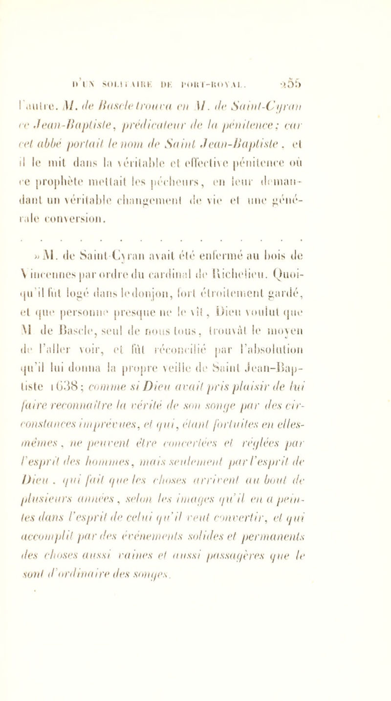 IM\ SOI.I i'AIRK 1)1 POU Ï-UOYAI . >55 I .mire. M. de Hascle trouva vu M. tic. Suint-Cprau ec Jean-Baptiste, prédicateur de lu pénitence; car cet abbé portail le nota de Saint J eau-Baptiste . ri il le mit dans la léritable el effective pénitence où ce prophète niellait les pécheurs, en leur deman¬ dant un véritable changement de vie el une géné¬ rale conversion. » M. de Saint-Ciiran avait élé enfermé au bois de \ incennes par ordre du cardinal de lîicbeiieu. Ouoi- qu il fut logé dans ledonjon, fort étroitement gardé, el que personne presque ne le \il, Dieu voulut que M de lîascle, seul de nous tous, trouvât le moven de l’aller voir, et fut réconcilié par l’absolution qu'il lui donna la propre veille de Saint Jean-Bap¬ tiste i (>3S ; comme, si Diva avait pris plaisir do lui faire reconnaître la vérité de son soupe par des cir¬ constances i m prévues, et </ui, étant fortuites en elles- mêmes , ne peuvent être concertées et réi/lées par l'esprit des hommes, mais seulement par l'esprit de Dieu . </ni fait pue les choses arrivent au bout de plusieurs années, selon les imai/es i/u il eu a pein¬ tes dans l'esprit de celui i/u'il veut convertir, et i/ui accomplit par des événements solides et permanents des choses aussi vaines el aussi passagères pue le sont d ordinaire des soupes.