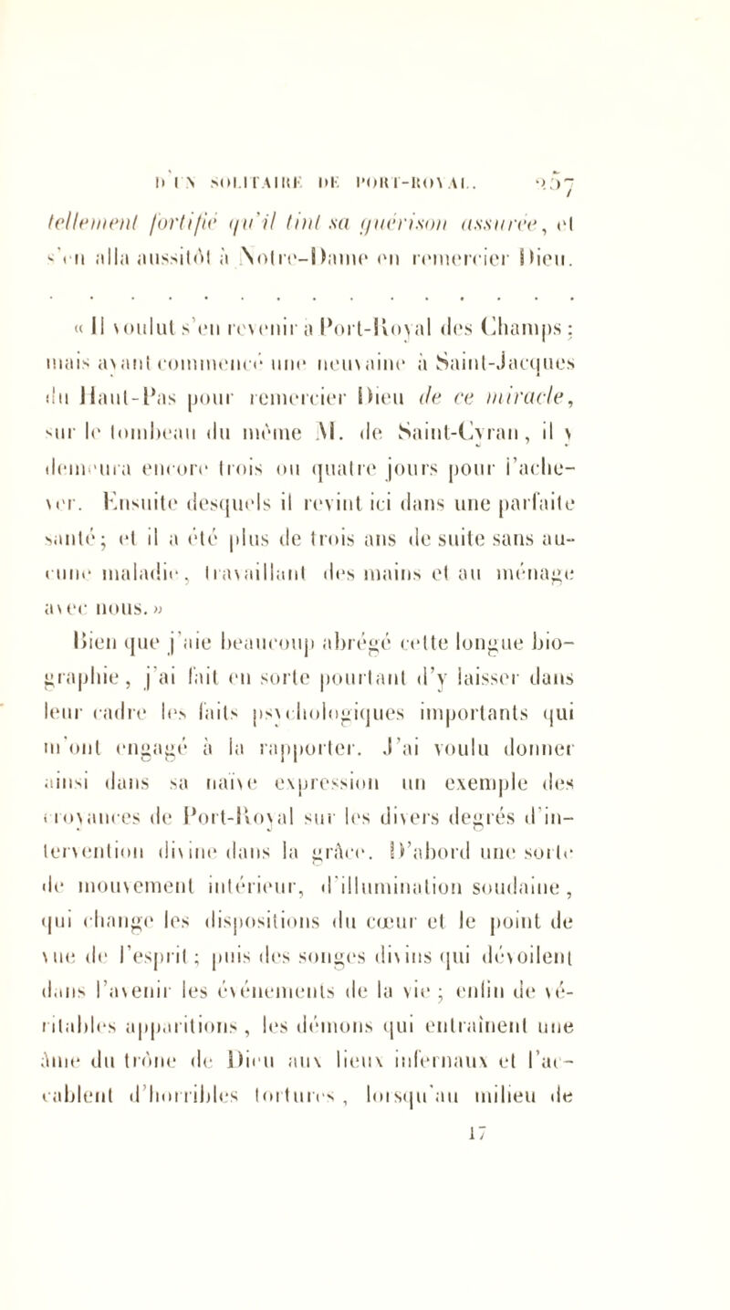 Il I \ SOI.1T.41H K l»K l'OUT-ItOV Al.. 'V)~ tellement fortifié i/ii’il tint sa (jnérison assurée, et -<ii alla aussitôt à Notre-Dame on remercier S hou. «( Il voulut s’en revenir a Port-IVoyal des (Champs ; mais avant commencé une ueuvaine a Saint-Jacques «In Haut-Pas pour remercier Dieu île ce miracle, sur l«‘ tombeau du même \l. de Saint-Cvran, il \ demeura encore trois ou quatre jours pour i’aclie- \«'r. Knsuite desquels il revint ici dans une parfaite santé; et il a été plus de trois ans de suite sans au» cime maladie, Ira\aillant des mains et au ménage av ec nous. » Bien que j'aie beaucoup abrégé cette longue bio¬ graphie, j'ai fait en sorte pourtant d’y laisser dans leur cadre les faits psv chologiques importants <jui m'ont engagé à la rapporter, .l’ai voulu donner ainsi dans sa naïve expression un exemple des croyances de Port-Hoval sur les divers degrés d in¬ tervention dix me dans la grâce. D’abord une sorti* «le mouvement ultérieur, «I illumination soudaine, qui change les dispositions du cœur et le point de \ue de l’esprit ; puis des songes divins «pii dévoilent dans l’avenir les événements de la vie; enfin de vé¬ ritables apparitions, les démons qui entraînent une âme du trône de Dieu aux lieux infernaux et l’ac¬ cablent d horribles tortures, lorsqu'au milieu de 17