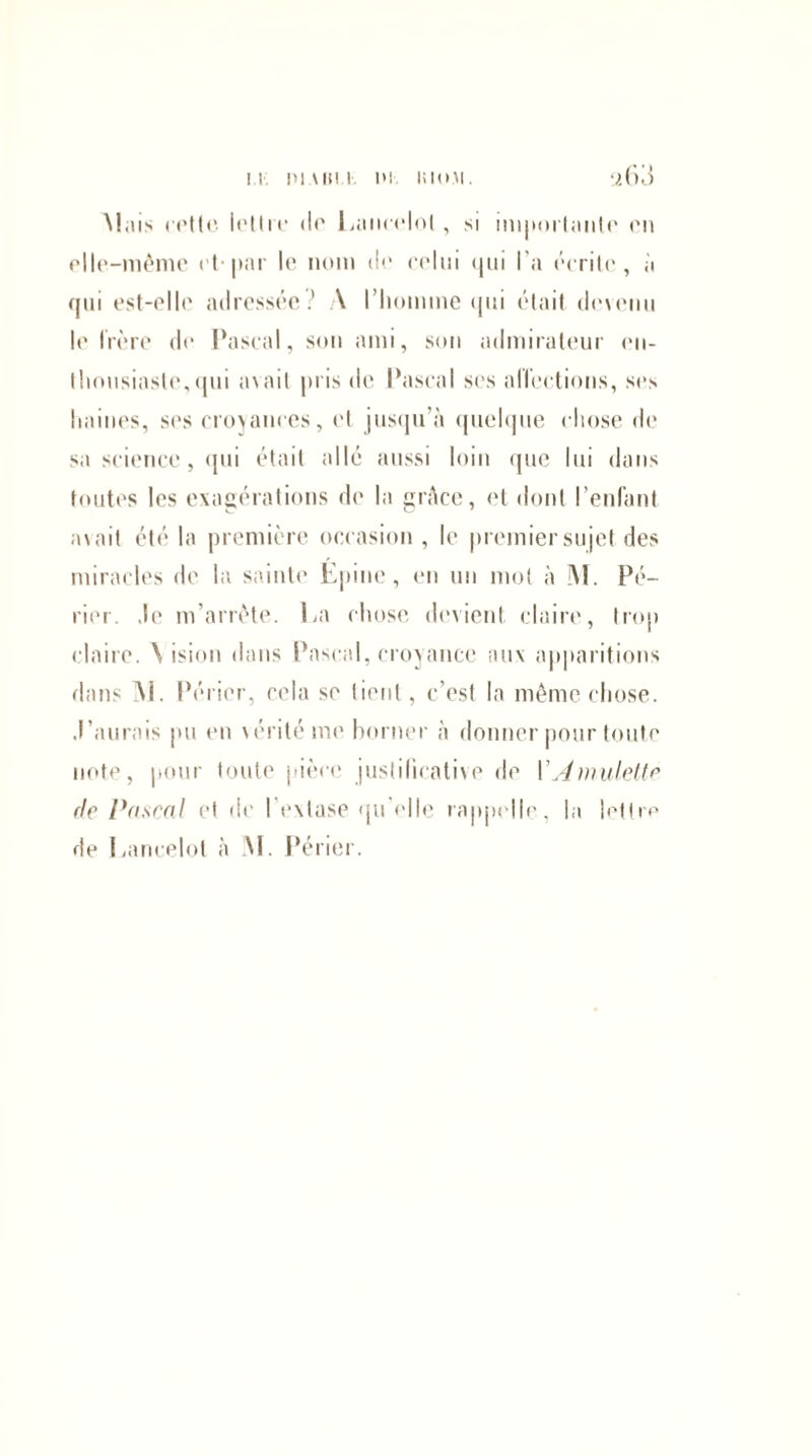 Mais cotte lot Ire <lo Lancelot , si importante en elle-même et par le nom de celui qui l’a écrite, à qui est-elle adressée? A l’homme qui était devenu le frère de Pascal, son ami, son admirateur en¬ thousiaste, qui avait pris de Pascal ses affections, ses haines, ses croyances, et jusqu’à quelque chose de sa science, qui était allé aussi loin que lui dans toutes les exagérations de la grâce, et dont l’enlant avait été la première occasion , le premier sujet des miracles de la sainte Epine, en un mot à M. Pé- rior. ,lo m’arrête. La chose devient claire, trop claire. \ ision dans Pascal, croyance aux apparitions dans Al. Périer, cela se tient, c’est la même chose. ,l’aurais pu en vérité me borner à donner pour toute note, pour toute pièce justificative de l'Amulette de Pascal et de I extase qu elle rappelle, la lettre de Lancelot a AI. Périer.