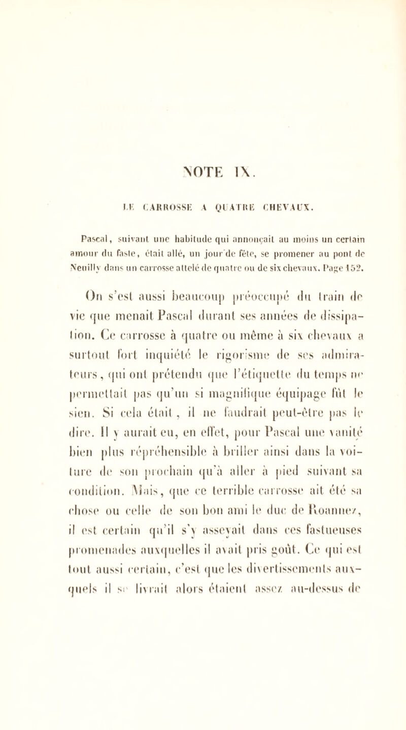 M. CARROSSE A QUATRE CHEVAUX. Pascal, suivant une habitude qui annonçait au moins un certain amour du faste, était allé, un jour'de fête, sc promener nu pont de Neuilly dans un carrosse attelé de quatre ou de six chevaux. Page 152. On s’est aussi beaucoup préoccupé du train de vie que menait Pascal durant ses années de dissipa¬ tion. Ce carrosse cà quatre ou même à six chevaux a surtout fort inquiété le rigorisme de ses admira¬ teurs, qui ont prétendu que l’étiquette du temps ne permettait pas qu’un si mngnilique équipage fut le sien. Si cela était , il ne faudrait peut-être pas le dire. Il \ aurait eu, en effet, pour Pascal une vanité bien plus répréhensible à briller ainsi dans la voi¬ ture de son prochain qu’à aller à pied suivant sa condition. Mais, que ce terrible carrosse ait été sa chose ou celle de son bon ami le duc de Ptoanne/, il est certain qu’il s’y asseyait dans ces fastueuses promenades auxquelles il axait pris goût. Ce qui est tout aussi certain, c’est que les divertissements aux¬ quels il si livrait alors étaient assez au-dessus de