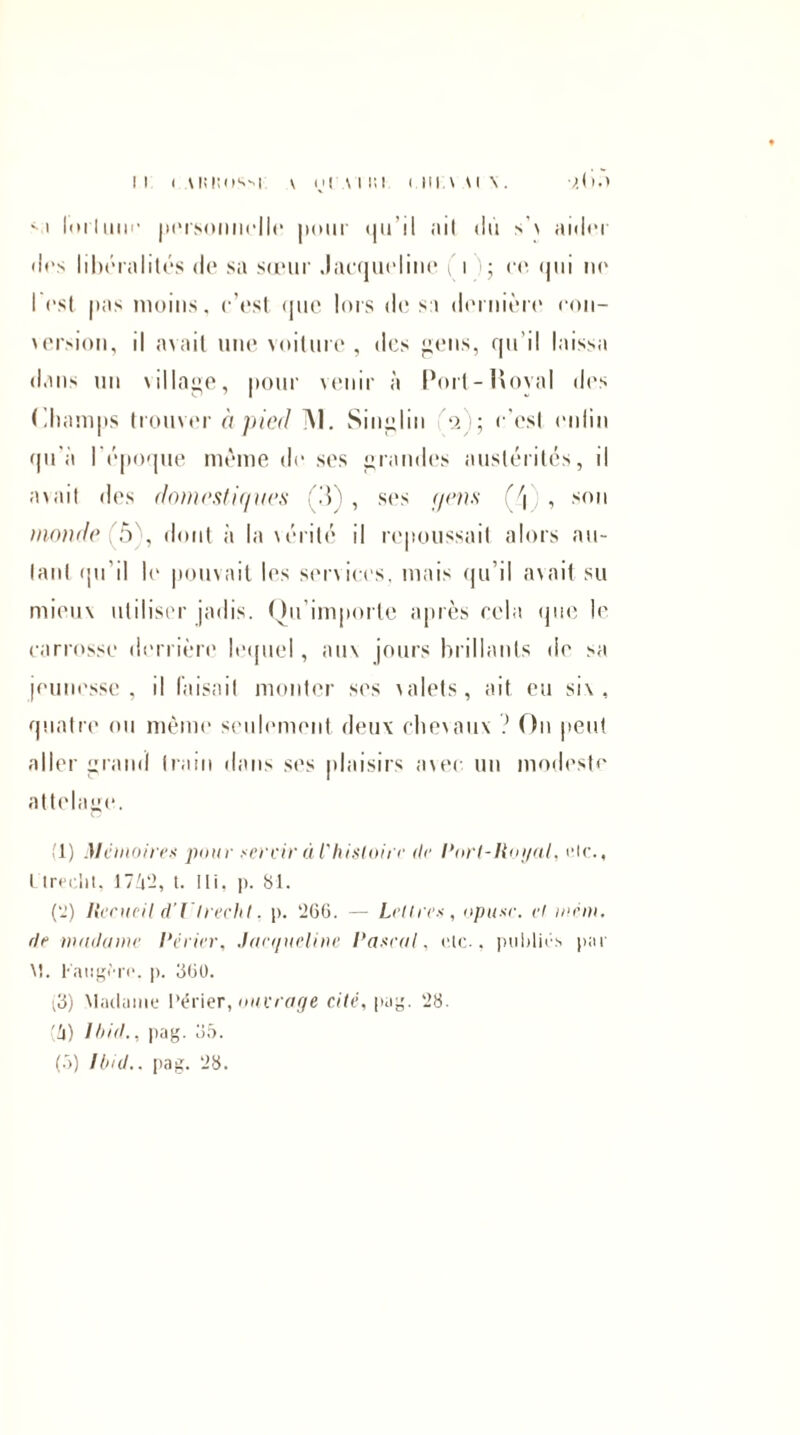 lorlmit* personnelle pour qu’il ;iil du s'\ aider dos libéralités de sa sœur Jacqueline î \ ); et* qui ne l’est pas moins, c’est que lois de sa dernière con¬ version, il avait une voiture, des gens, qu’il laissa dans un \illage, pour venir à Port-Hoval «1rs Champs trouver à pied M. Singlin V); c'est enlin qu'à I époque meme de ses grandes austérités, il avait des domestiques ÇS) , ses (/eus (\ , son monde (ô), dont à la\érité il repoussait alors au¬ tant qu'il le pouvait les services, mais qu’il avait su mieux utiliser jadis. Qu’importe après cela que le carrosse derrière lequel, aux jours brillants de sa jeunesse, il faisait monter ses xalets, ait eu six, quatre ou même seulement deux chevaux ? On peut aller grand train dans ses plaisirs avec lin modeste attelage. i l) Mémoires pour servir à P histoire (le Port-Royal, etc., 1 Ireelit. 1742, t. Ili. p. 81. ('!) Recueil d’Vtrecht, p. ‘266. — Lettres, opusc. et mcm. de madame Périer, Jacqueline Pascal, de., publiés par \î. l'aiigèro. p. 660. (3) Madame Périer, ouvrage cité, pag. 28. (4) Ibid,, pag. 35. (5) Ibid., pag. 28.