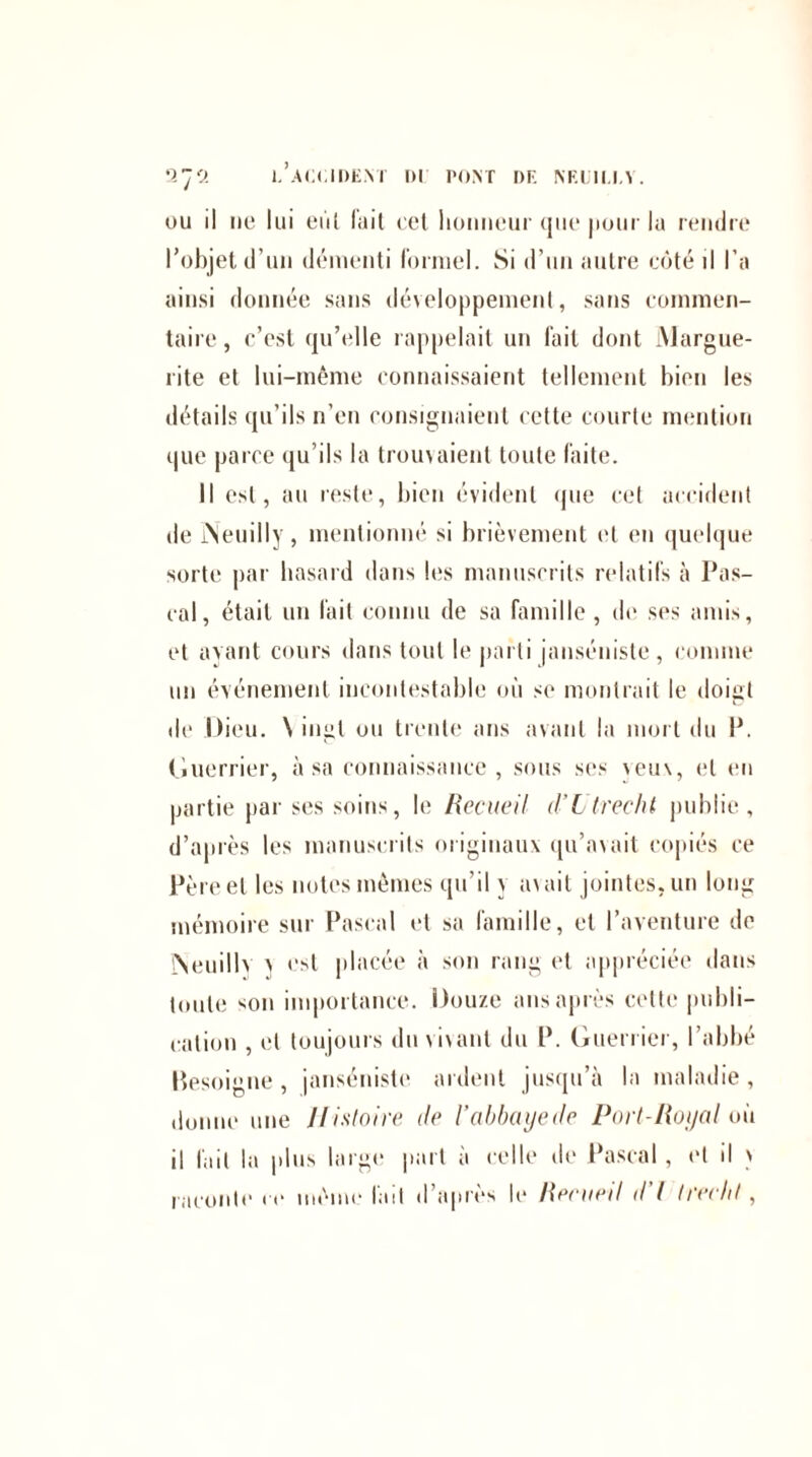 ou il ne lui eût fait cet honneur que pour lu rendre l’objet d’un démenti formel. Si d’un autre côté il l’a ainsi donnée sans développement, sans commen¬ taire , c’est qu’elle rappelait un fait dont Margue¬ rite et lui-même connaissaient tellement bien les détails qu’ils n’en consignaient cette courte mention que parce qu’ils la trouvaient toute faite. Il est, au reste, bien évident que cet accident de Neuilly, mentionné si brièvement et en quelque sorte par hasard dans les manuscrits relatifs à Pas¬ cal, était un fait connu de sa famille , de ses amis, et avant cours dans tout le parti janséniste, comme un événement incontestable où se montrait le doigt de Dieu. \ ingl ou trente ans avant la mort du P. Guerrier, à sa connaissance, sous ses veux, et en partie par ses soins, le Recueil d’Ltrecht publie, d’après les manuscrits originaux qu’avait copiés ce Père et les notes mêmes qu'il y axait jointes, un long mémoire sur Pascal et sa famille, et l’aventure de ÎSeuill' \ est placée à son rang et appréciée dans toute son importance. Douze ans après cette publi¬ cation , et toujours du vivant du P. Guerrier, l’abbé Pesoigne, janséniste ardent jusqu’à la maladie, donne une Histoire de l’abbaye de Port-Royal où il fait la plus large part à celle de Pascal, et il > raconte ce même lait d’après le Reeneil d I treehl,