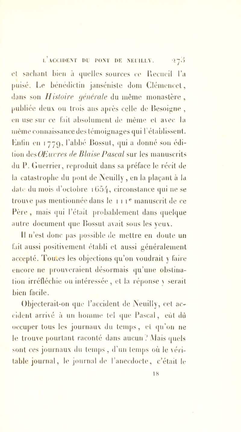 cl snclwmt liicn à quelles sources ce Becueil l’a puisé, Le bénédictin jimsénisle (loin Cléniencel, dans son Histoire générale du môme monastère, publiée deux ou trois ans après ('elle de Besogne , eu use sur ce fait absolument de même et a\ec la même connaissance des témoignages qui 1 établissent. Knlin en 1779. l’abbé Bossut, ([ui a donné son édi¬ tion desŒuvres de Biaise Pascal sur les manuscrits du l\ Guerrier, reproduit dans sa préface le récit de la catastrophe du pont de jNeuilly , en la plaçant à la date du mois d’octobre iG54, circonstance qui ne se trouve pas mentionnée dans le 111e manuscrit de ce Père , mais qui l’était probablement dans quelque autre document que Bossut avait sous les yeux. Il n’est donc pas possible de mettre en doute un lait aussi positivement établi et aussi généralement accepté. Tomes les objections qu’on voudrait y faire encore ne prouveraient désormais qu’une obstina¬ tion irréfléchie ou intéressée, et la réponse v serait bien facile. Objecterait-on que l’accident de iNeuilly, cet ac¬ cident arrivé à un homme tel que Pascal, eut dû occuper tous les journaux du temps, et qu’on ne le trouve pourtant raconté dans aucun? [Mais quels sont ces journaux du temps , d’un temps où le véri¬ table journal, h* journal de l’anecdocte, c’était le 18