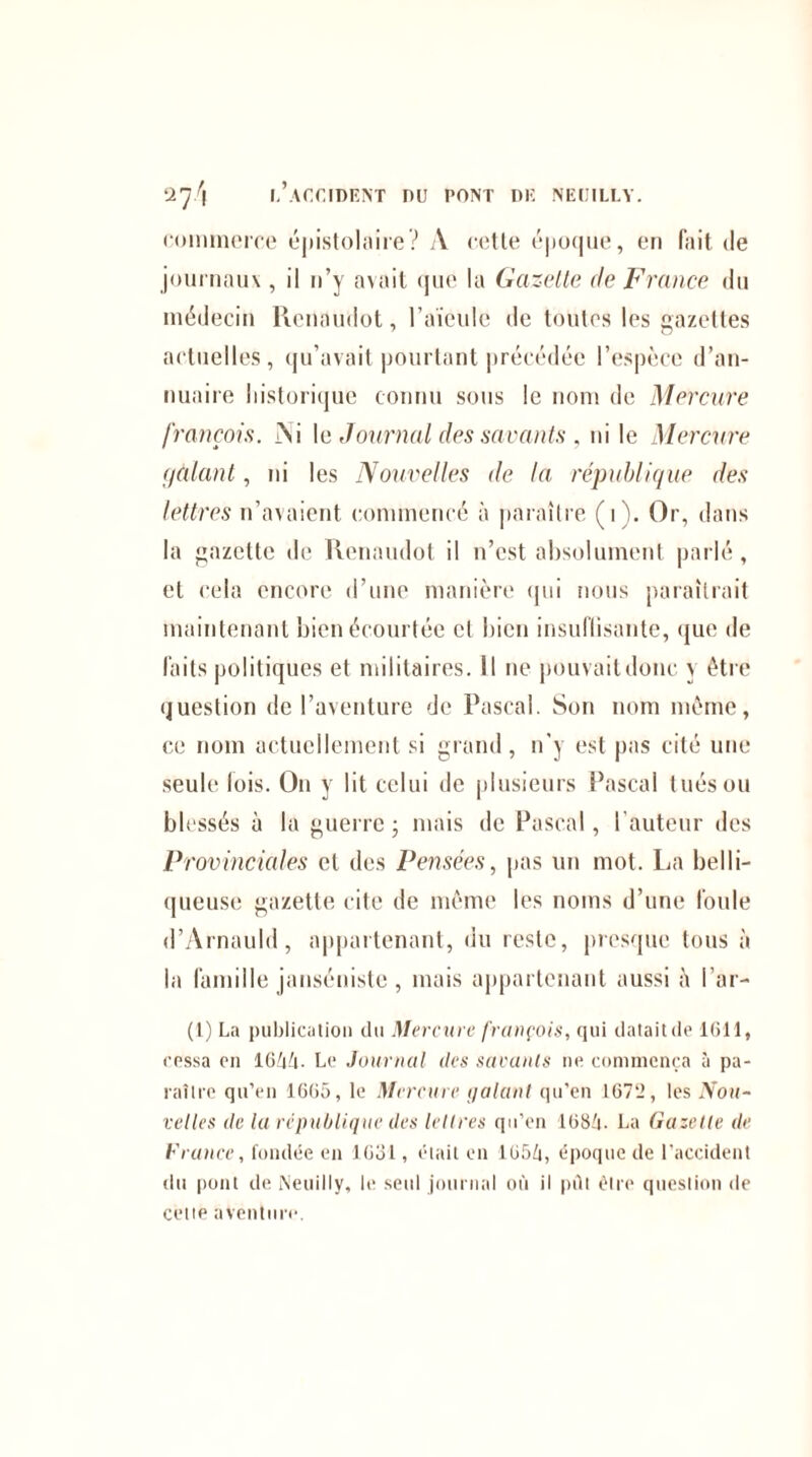 commerce épistolaire? A cette époque, en fait de journaux , il n’y avait que la Gazelle de France du médecin Renaudot, l’aïeule de toutes les gazettes actuelles, qu’avait pourtant précédée l’espèce d’an¬ nuaire historique connu sous le nom de Mercure [rançois. Ai \e Journal des savants , ni le Mercure gâtant, ni les Nouvelles de la république des lettres n’avaient commencé à paraître (i). Or, dans la gazette de Renaudot il n’est absolument parlé, et cela encore d’une manière qui nous paraîtrait maintenant bien écourtée cl bien insuffisante, que de faits politiques et militaires. Il ne pouvait donc y être question de l’aventure de Pascal. Son nom même, ce nom actuellement si grand, n'y est pas cité une seule lois. On y lit celui de plusieurs Pascal tués ou blessés à la guerre ; mais de Pascal, l’auteur des Provinciales et des Pensées, pas un mot. La belli¬ queuse gazette cite de même les noms d’une foule d’Arnauld, appartenant, du reste, presque tous à la famille janséniste , mais appartenant aussi Par¬ ti) La publication du Mercure françois, qui datait de 1611, cessa en 16M. Le Journal des savants ne commença à pa¬ raître qu’en 1665, le Mercure galant qu’en 167‘2, les Nou¬ velles de la république des lettres qu’en 1684. La Gazette de France, fondée en 16ol, était en 165/j, époque de l’accident du pout de Neuilly, le seul journal où il pût être question de cette aventure.