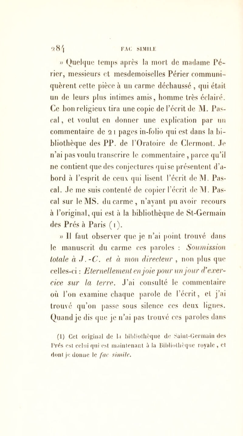 » Quelque temps après la mort de madame Pé- rier, messieurs et mesdemoiselles Périer communi¬ quèrent cette pièce à un carme déchaussé , qui était un de leurs plus intimes amis, homme très éclairé. Ce bon religieux lira une copie de l’écrit de M. Pas¬ cal , et voulut en donner une explication par un commentaire de 2 1 pages in-folio qui est dans la bi¬ bliothèque des PP. de l’Oratoire de Clermont. Je n’ai pas voulu transcrire le commentaire , parce qu’il ne contient que des conjectures quise présentent d’a¬ bord à l’esprit de ceux qui lisent l’écrit de M. Pas¬ cal. Je me suis contenté de copier l’écrit de Al. Pas¬ cal sur le MS. du carme, n’ayant pu avoir recours à l’original, qui est à la bibliothèque de St-Germain des Prés à Paris ( 1 ). » Il faut observer que je n’ai point trouvé dans le manuscrit du carme ces paroles : Soumission totale à J. -C. et à mon directeur , non plus que celles-ci : Eternellement en joie pour un jour d'exer¬ cice sur la terre. J’ai consulté le commentaire où l’on examine chaque parole de l’écrit, et j’ai trouvé qu’on passe sous silence ces deux lignes. Quand je dis que je 11’ai pas trouvé ces paroles dans (1) Cet original de la foilrliolhèque de .Saint-Germain des l'rds est celui qui est maintenant à la Dildiolliè’qne royale , et dont je donne le fac simili’.