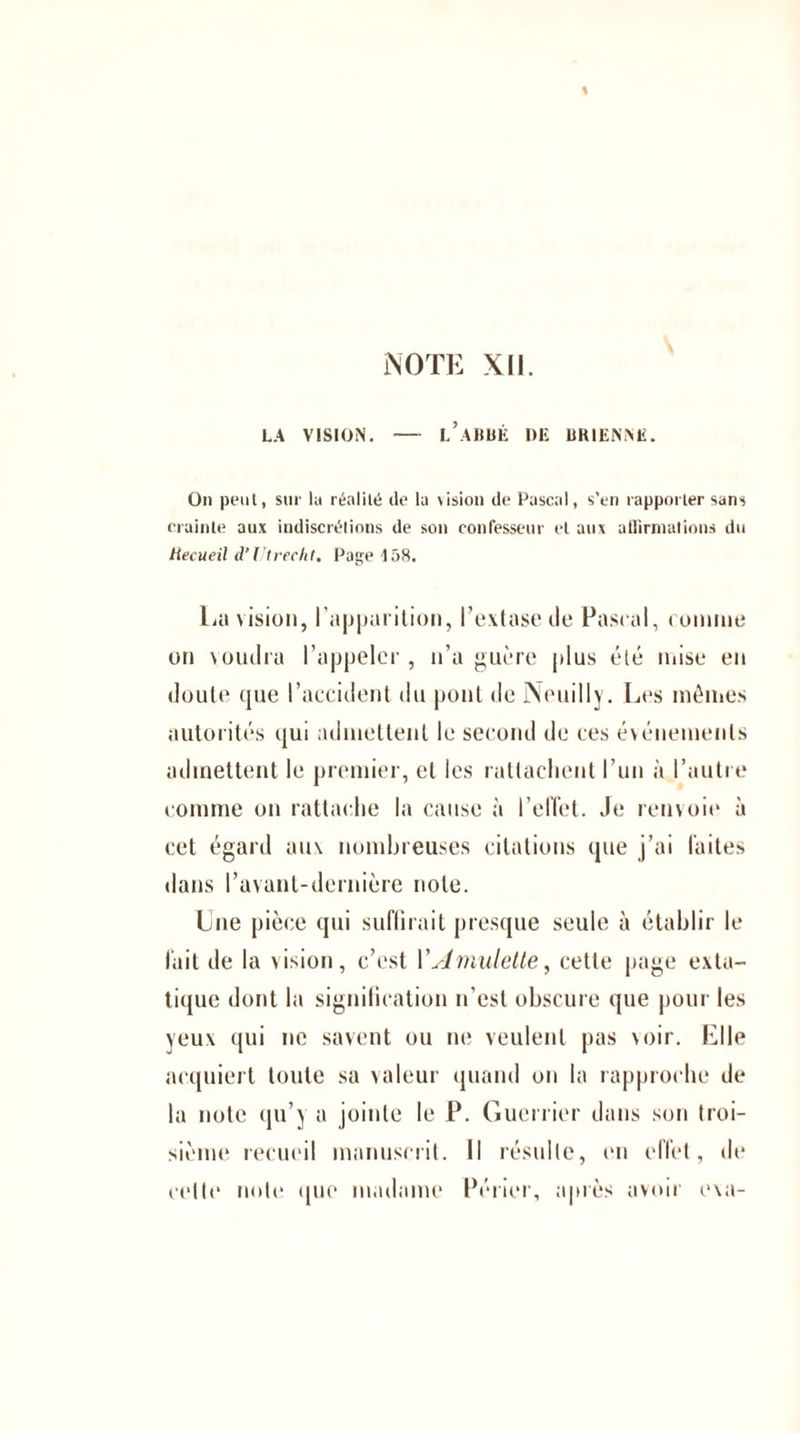 LA VISION. - L’ABBÉ DE BKIEN.Në. On peut, sur la réalité de la \ision de Pascal, s’en rapporter sans crainte aux indiscrétions de son confesseur et aux affirmations du ttecueil d’Utreeht, Page 158. La vision, I apparition, l’extase de Pascal, connue on voudra l’appeler, n’a guère plus été mise en doute que l’accident du pont de Neuilly. Les mêmes autorités qui admettent le second de ces événements admettent le premier, et les rattachent l’un à l’autre comme on rattache ht cause à l’effet. Je renvoie à cet égard aux nombreuses citations que j’ai faites dans l’avant-dernière note. Lue pièce qui suffirait presque seule à établir le fait de la vision, c’est l’Amulette, cette page exta¬ tique dont la signification n’est obscure que pour les yeux qui ne savent ou ne veulent pas voir. Elle acquiert toute sa valeur quand on la rapproche de la note qu’y a jointe le P. Guerrier dans son troi¬ sième recueil manuscrit. Il résulte, en effet, de cette note que madame Périer, après avoir exa-