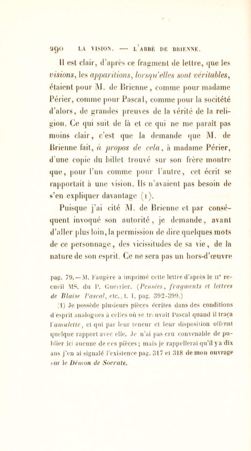 y9° Il est clair, d'après ce fragment de lettre, que les visions, les apparitions, lorsqu’elles sont véritables, étaient pour M. de Brienne , comme pour madame Périer, comme pour Pascal, comme pour la socitété d’alors, de grandes preuves de la vérité de la reli¬ gion. Ce qui suit de là et ce qui ne me paraît pas moins clair, c’est que la demande que M. de Brienne lait, à propos de cela, à madame Périer, d’une copie du billet trouvé sur son frère montre que, pour l’un comme pour l’autre, cet écrit se rapportait à une vision. Ils n’avaient pas besoin de s’en expliquer davantage (1). Puisque j’ai cité M. de Brienne et par consé¬ quent invoqué son autorité, je demande, avant d’aller plus loin, la permission de dire quelques mots de ce personnage, des vicissitudes de sa vie, de la nature de son esprit . Ce ne sera pas un hors-d’œuvre pag. 79. — M. Faugère a imprimé celte lettre d'après le n* re¬ cueil MS. du P. Guerrier. (Pensées, fragments et lettres de Plaise Pascal, etc.. t. I. pag. 392-399.) (1) Je possède plusieurs pièces écrites dans des conditions d esprit analogues à celles où se tn avait Pascal quand il traça 1 amulette, et qui par leur teneur et leur disposition offrent quelque rapport avec elle. Je n’ai pas cru convenable de pu¬ blier ici aucune de ces pièces; mais je rappellerai qu’il y a dix ans j’en ai signalé l’existence pag. 317 et 318 de mon ouvrage sur le Démon de Socrate.