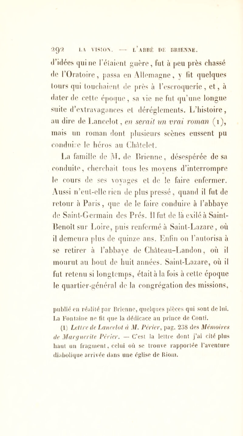 LARBl’î DK BRIENNE. ■2Q9. LA VISION. - d’idées qui ne Pétaient guère, fut à peu près chassé de l’Oratoire, passa en Allemagne, y lit quelques tours qui touchaient de près à l’escroquerie, et, à dater de celle époque, sa vie ne fut qu’une longue suite d’extravagances et dérèglements. L’histoire, au dire de Lancelot, en serait un vrai roman (1), mais un roman dont plusieurs scènes eussent pu conduire le héros au Châtelet. La famille de AL de Brienne, désespérée de sa conduite, cherchait tous les moyens d’interrompre le cours de ses voyages et de le faire enfermer. Aussi n’eut-elle rien de plus pressé, quand il fut de retour à Paris, que de le faire conduire à l’abbaye de Saint-Germain des Prés. Il fut de là exilé à Saint- Benoît sur Loire, puis renfermé à Saint-Lazare, où il demeura plus de quinze ans. Enfui ou l’autorisa à se retirer à l’abbaye de Château-Landon, où il mourut au bout de huit années. Saint-Lazare, où il fut retenu si longtemps, était à la fois à cette époque le quartier-général de la congrégation des missions, publié en réalité par Brienne, quelques pièces qui sont de lui. La Fontaine ne lit que la dédicace au prince de Conti. (1) Lettre de Lancelot à M. Pèrier, pag. 238 des Mémoires de Marguerite Pèrier. — C’est la lettre dont j’ai cité plus haut un fragment, celui où se trouve rapportée l’aventure diabolique arrivée dans une église de Riom.