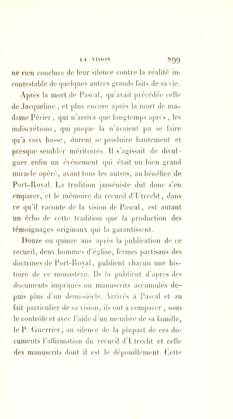 LA VISION. ?,()() ne rien conclure de leur silence contre l;i réalité in- contestable de quelques autres grands faits de sa v ie. Après la mort de Pascal, qu'avait précédée celle de Jacqueline, et plus encore après la mort de ma¬ dame Périer, qui n’arriva que longtemps apris, les indiscrétions, qui jusque la n'avaient pu se faire qu’à voix basse, durent se produire hautement et presque sembler méritoires. Il s’agissait de divul¬ guer enfin un événement qui était un bien grand miracle opéré, avant tous les autres, au bénéfice de Port-Royal. La tradition janséniste dut donc s’en emparer, et le mémoire du recueil d’Utrecht, dans ce qu’il raconte de la vision de Pascal, est autant un écho de cette tradition que la production des témoignages originaux qui la garantissent. Douze ou quinze ans après la publication de ce recueil, deux hommes d’église, fermes partisans des doctrines de Port-Royal, publient chacun une his¬ toire de ce monastère. Ils la publient d’après des documents imprimés on manuscrits accumulés de¬ puis plus d’un demi-siècle. Arrivés à Pascal et au fait particulier de sa vision, ils ont à comparer, sous le contrôle et avec l’aide d'un membre de sa famille, le P. Guerrier, au silence de la plupart de ces do¬ cuments l’afliimatiun du recueil d’Utrecht et celle des manuscrits dont il est le dépouillement. Cette