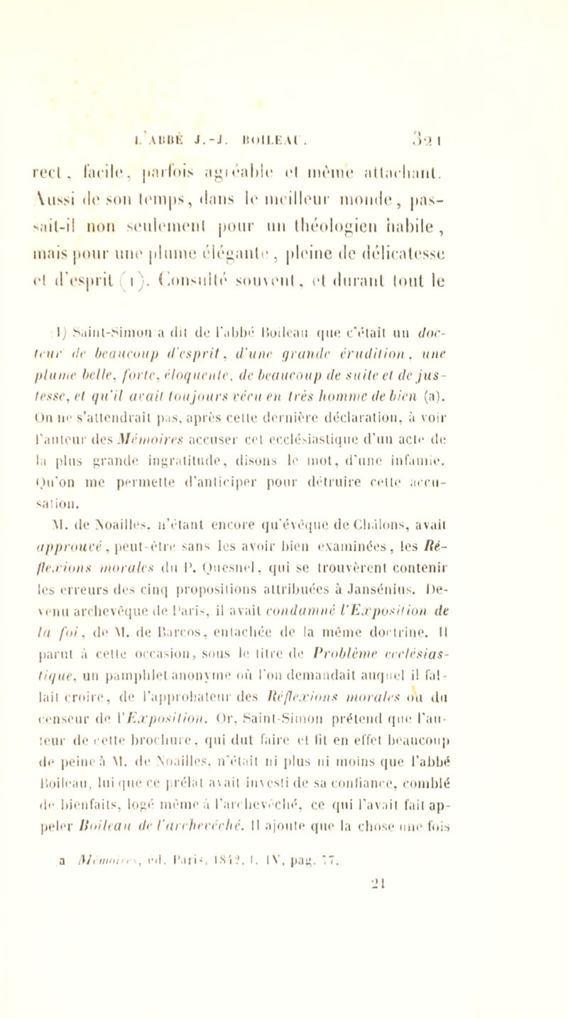 I. Al!Illi J.-J. ÎÎOILEU . réel, facile, parfois agiéalile et meme allachanl. \n>>i de son temps, dans lo meilleur monde, pas¬ sait-il non seuleinenl pour un théologien habile , mais pour une plume élégante , pleine de délicatesse et d'esprit i . Consulté soment, et durant tout le I) Saint-Simon a dit cto l'abbé Boileau que eVlait un doc¬ teur de beaucoup d'esprit, d'une grande érudition, une plume belle, forte, éloquente, de beaucoup de suite et de jus¬ tesse, et qu'il avait toujours vécu en très homme de bien (a). On ne s’attendrait pas, après cette dernière déclaration, à voir l'auteur des Mémoires accuser cet ecclésiastique d'un acte de la plus grande ingratitude, disons le mot, d’une infamie, ou’on me permette d'anticiper pour détruire cette accu¬ sation. M. de Moailles, n’étant encore qu’évèque de Chàlons, avait approuvé, peut-être sans les avoir bien examinées, les Ré- Ile.rions morales du I’. Ouesnel, qui se trouvèrent contenir les erreurs des cinq propositions attribuées à Jansénius. I)e- venu archevêque de Paris, il avait condamné l'Exposition de la foi, de M. de Barcos, entachée de la même doctrine. Il parut à cette occasion, sous le litre de Problème ecclésias¬ tique, un pamphlet anonyme où l’on demandait auquel il fal¬ lait croire, de l'approbateur des lié flexions morales ou du censeur de Y Exposition. Or, Saint-Simon prétend que rail¬ leur de celte brochure, qui dut faire et lit en effet beaucoup de peine h M. de Noailles, n'était ni plus ni moins que l’abbé Boileau, lui que ce prélat avait investi de sa confiance, comblé de bienfaits, logé même à l'archevêché, ce qui l’avait fait ap¬ peler Iloileau de l'archevêché. Il ajoute que la chose une fois a /y/cmnii, eil. l’ari-, IS'iî, t. IV, pag. *7. Jl