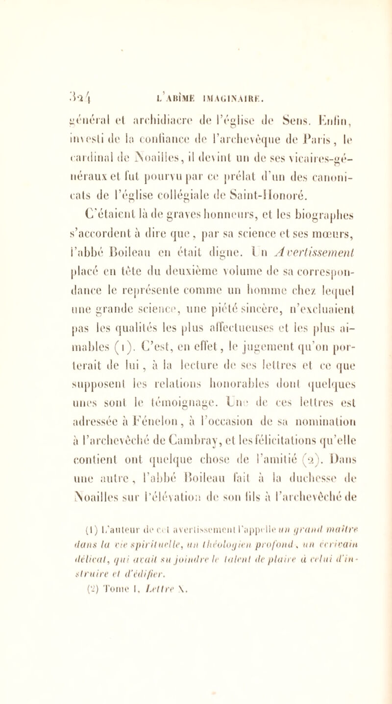 yéucraI et archidiacre île l’église de Sens. Knlin, investi de la confiance de l’archevêque de Paris, le c ardinal de jNoailles, il dc\inl un de ses vicaires-gé- nérauxet lut pourvu par ce prélat d’un des canoni- cats de l’église collégiale de Saint-Honoré. C’étaient là de graves honneurs, et les biographes s’accordent à dire que , par sa science et ses mœurs, l’abbé Boileau en était digne. I n Avertissement placé en tète du deuxième volume de sa correspon¬ dance le représente comme un homme chez lequel une grande science*, une piété sincère, n’excluaient pas les qualités les plus affectueuses et les plus ai¬ mables (i). C’est, en effet, le jugement qu’on por¬ terait de lui , à la lecture de ses lettres et ce que supposent les relations honorables dont quelques unes sont le témoignage. Cn * de ces lettres est adressée à Fénelon, à l’occasion de sa nomination à l’archevêché de Cambray, et les félicitations qu’elle contient ont quelque chose de l’amitié (2). Dans une autre , l’abbé Boileau fait à la duchesse de .Nouilles sur l’élévation de son lils à l’archevêché de (1) L'auteur de ce! avertissement l'appelle un grand maître- dans la vie spirituelle, un théologien profond . un écrivain délicat, qui avait su joindre le latent déplaire d celui d'in¬ struire et d'édifier. {2) Tome I. Lettre \.