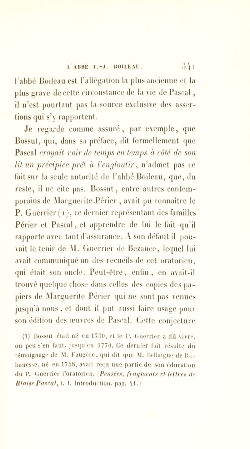 LABBÉ BOILEAU. l'abbé Boileau est l’allégation la plus ancienne et la plus grave de cette circonstance de la \ie de Pascal , il n’est pourtant pas la source exclusive des asser¬ tions qui s’> rapportent. .le regarde comme assuré, par exemple, que Bossut, qui, dans sa préface, dit formellement que Pascal croyait voir de temps en temps à côté de son lit un précipice prêt à l’engloutir, n’admet pas ce fait sur la seule autorité de l’abbé Boileau, que, du reste, il ne cite pas. Bossut, entre autres contem¬ porains de Marguerite-Périer, avait pu connaître le P. Guerrier (i), ce dernier représentant des familles Périer et Pascal, et apprendre de lui le fait qu'il rapporte avec tant d’assurance. V son défaut il pou¬ vait le tenir de M. Guerrier de Bezance, lequel lui avait communiqué un des recueils de cet oratorien, qui était son oncle. Peut-être, enfin , en avait-il trouvé quelque chose dans celles des copies des pa¬ piers de Marguerite Périer qui ne sont pas venues jusqu’à nous, et dont il put aussi faire usage pour son édition dos œuvres de Pascal. Cette conjecture (1) Bossut était né en 1730, et le 1\ Guerrier a du vivre, ou peu s’en faut, jusqu’en 1770. Ce dernier fait résulte du témoignage de M. f'augérc, qui dit que M. Bellaigue de 11a- banesse, né en 1758, avait reçu une partie de son éducation du I’. Guerrier l’oratorien. (Pensées, fragments et lettres de Utaise Posent, t. I, Introduction, pag. fil.)