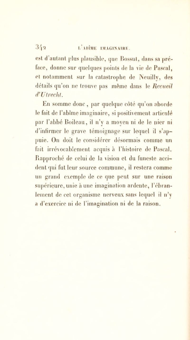 LA IM IM K IMAGINAIHK. 3 \ ‘A est il aillant plus plausible, que Bossut, dans sa pré¬ face, donne sur quelques points de la vie de Pascal, et notamment sur la catastrophe de Neuilly, des détails qu’on ne trouve pas même dans le Recueil d’Ut redit. En somme donc , par quelque côté qu’on aborde le fait de l’abîme imaginaire, si positivement articulé par l’abbé Boileau, il n’y a moyen ni de le nier ni d’inlirmer le grave témoignage sur lequel il s’ap¬ puie. On doit le considérer désormais comme un fait irrévocablement acquis à l’histoire de Pascal. Rapproché de celui de la vision et du funeste acci¬ dent qui fut leur source commune, il restera comme un grand exemple de ce que peut sur une raison supérieure,unie aune imagination ardente, l’ébran¬ lement de cet organisme nerveux sans lequel il n’y a d’exercice ni de l’imagination ni de la raison.