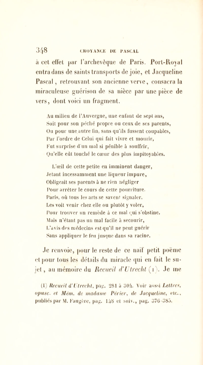 CKOÏANCE 1)E PASCAL à cct effet par l’archevêque de Paris. Port-Royal entra dans de saints transports de joie, et Jacqueline Pascal, retrouvant son ancienne verve, consacra la miraculeuse guérison de sa nièce par une pièce de vers, dont voici un fragment. Au milieu de l’Auvergne, une enfant de sept ans, Soit pour son péché propre ou ceux de ses parents, Ou pour une autre lin, sans qu’ils fussent coupables, Par l’ordre de Celui qui fait vivre et mourir. Fut surprise d'un mal si pénible à souffrir, Qu’elle eût touché le cœur des plus impitoyables. L’œil de cette petite en imminent danger, Jetant incessamment une liqueur impure, Obligeait ses parents à ne rien négliger Pour arrêter le cours de cette pourriture. Paris, où tous les arts sc savent signaler, Les voit venir chez elle ou plutôt y voler, Pour trouver un remède à ce mal <;ui s'obstine. Mais n’étant pas un mal facile à secourir, L’avis des médecins est qu’il ne peut guérir Sans appliquer le feu jusque dans sa racine. Je renvoie, pour le reste de ce naïf petit poème «‘I pour tous les détails du miracle qui en fait le su¬ jet , au mémoire du Recueil d’Utrecht (t . Je me (1) Recueil d'Ulreeht, pag. ‘281 à oO/i. Voir aussi Lettres, opusc. et Méin. de madame Périer, de Jacqueline, etc., publiés par VL Faugère, pag. ljb et suiv., pag. Ü7G-CSÔ.