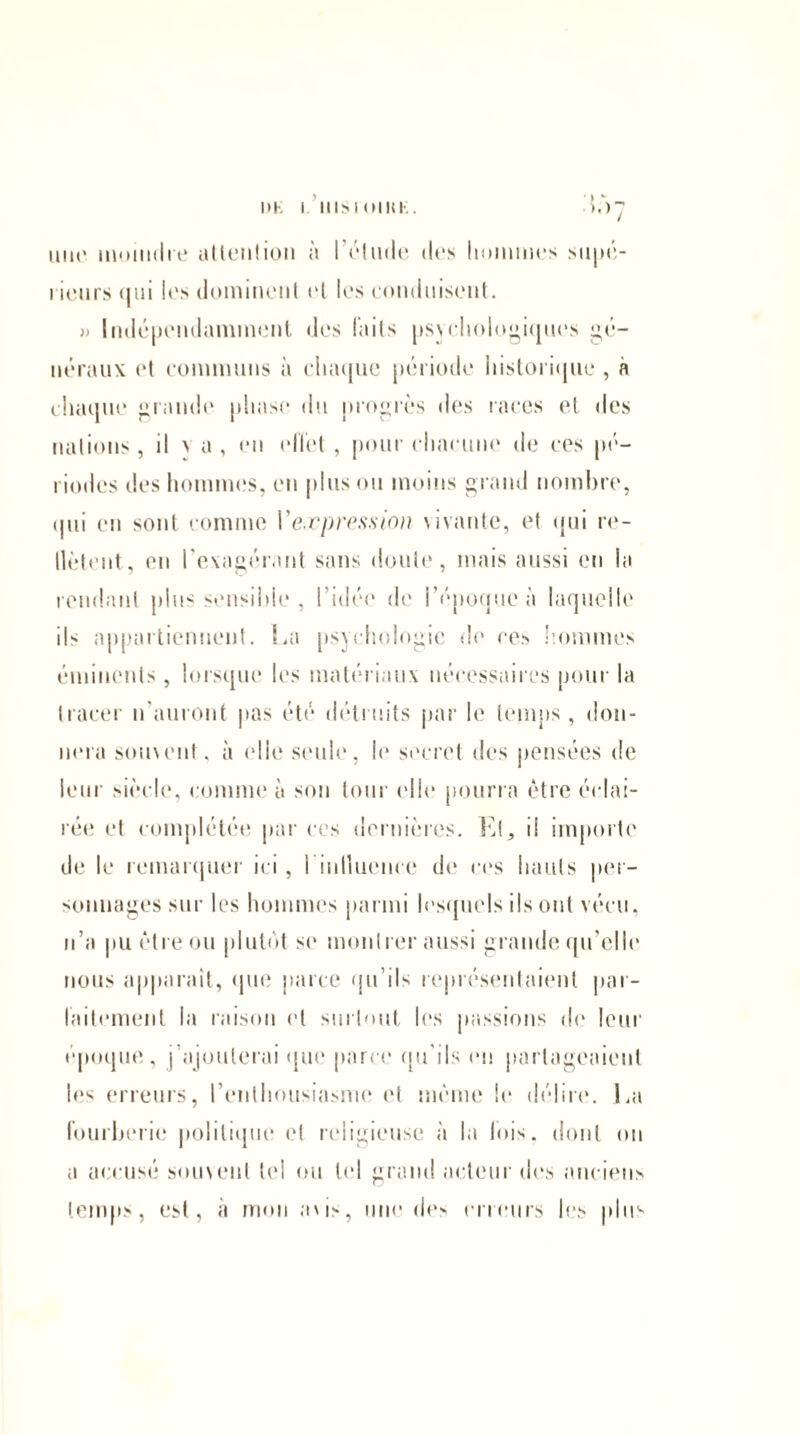 mu* inomilie attention à l’élude des hommes supé- i leurs qui les dominent et les conduisent. » Indépendamment des laits psychologiques gé¬ néraux et communs à chaque période historique , à chaque grande phase du progrès des races et des nations, il x a , en effet, pour chacune de ces pé¬ riodes des hommes, en plus ou moins grand nombre, (lui en sont comme Vexpression vivante, et qui re- llètent, en l’exagérant sans doute, mais aussi en la rendant plus sensible , l’idée de l’époque à laquelle ils appartiennent. La psychologie de ces hommes éminents, lorsque les matériaux nécessaires pour la tracer n'auront pas été détruits par le temps, don¬ nera souvent, à (‘lie seule, le secret des pensées de leur siècle, comme à son tour elle pourra être éclai¬ rée et complétée par ces dernières. EL il importe de le remarquer ici, I inlluence de ces hauts per¬ sonnages sur les hommes parmi lesquels ils ont vécu, n’a pu être ou plutôt se montrer aussi grande qu’elle nous apparaît, que parce qu’ils représentaient par¬ faitement la raison et surtout les passions de leur époque, j ajouterai que parce qu'ils en partageaient les erreurs, l’enthousiasme et même le délire. La fourberie politique et religieuse à la lois, dont on a accusé souvent tel ou tel grand acteur des anciens temps, est, à mon avis, une de> erreurs les plus