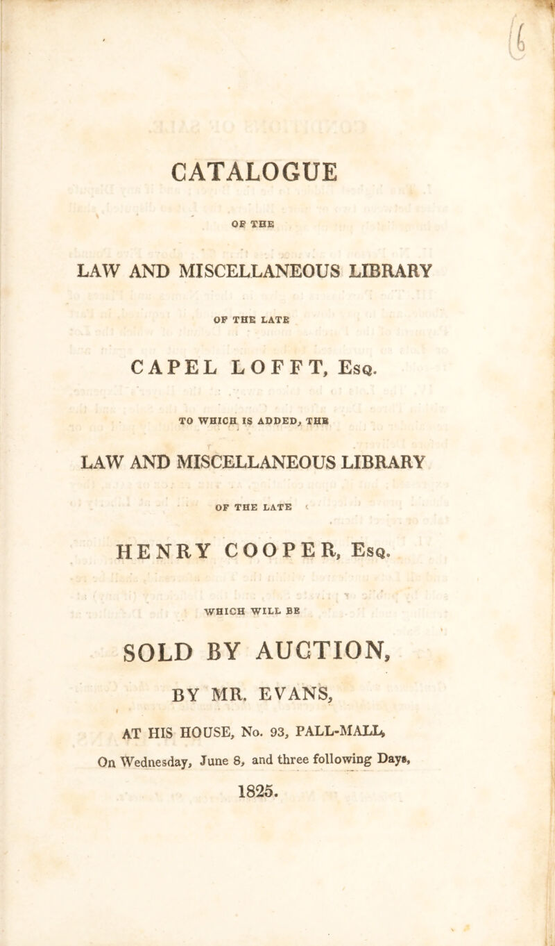 OF THE LAW AND MISCELLANEOUS LIBRARY OP THE LATE CAPEL LOFFT, Esq. TO WHICH IS ADDED^ THE 4 LAW AND MISCELLANEOUS LIBRARY OF THE LATE < HENRY COOPER, Esq. WHICH WILL BE SOLD BY AUCTION, BY MR. EVANS, I AT HIS HOUSE, No. 93, PALL-MALL, On Wednesday, June 8, and three following Day«, 1825.