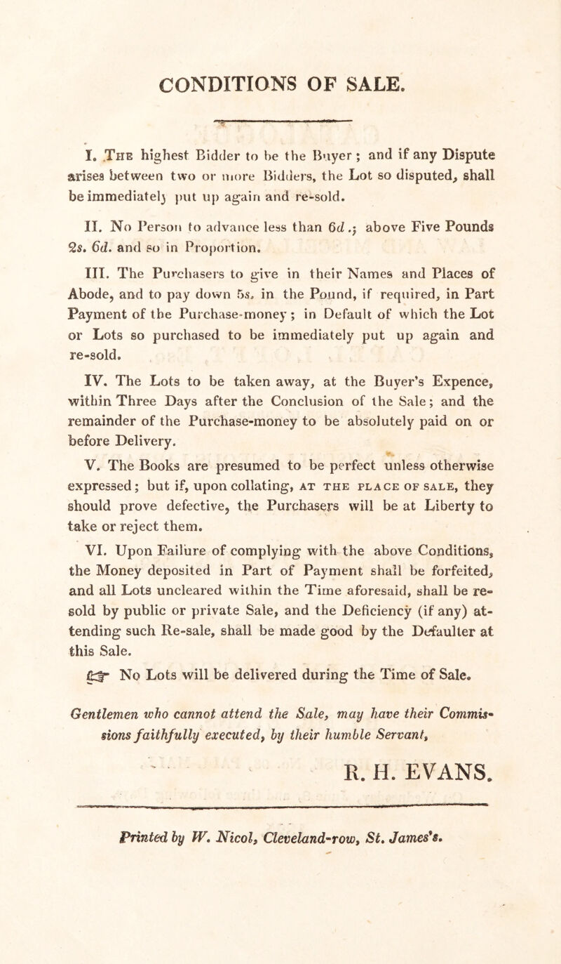 CONDITIONS OF SALE. I. ,The highest Bidder to be the Boyer; and if any Dispute arises between two or more Bidders, the Lot so disputed^ shall be immediate!} put up again and re-sold. II. No Persotj to advance less than 6d .5 above Five Pounds 2s. btZ. and so in Proportion, III. The Purchasers to give in their Names and Places of Abode, and to pay down 5s, in the Pound, if required, in Part Payment of the Purchase-money; in Default of which the Lot or Lots so purchased to be immediately put up again and re-sold, IV. The Lots to be taken away, at the Buyer’s Expence, within Three Days after the Conclusion of the Sale; and the remainder of the Purchase-money to be absolutely paid on or before Delivery. V. The Books are presumed to be perfect unless otherwise expressed; but if, upon collating, at the place of sale, they should prove defective, the Purchasers will be at Liberty to take or reject them. VI. Upon Failure of complying with the above Conditions, the Money deposited in Part of Payment shall be forfeited, and all Lots uncleared within the Time aforesaid, shall be re- sold by public or private Sale, and the Deficiency (if any) at- tending such Re-sale, shall be made good by the Defaulter at this Sale. No Lots will be delivered during the Time of Sale, Gentlemen who cannot attend the Sale, may have their Commis^ sions faithfully executed, hy their humble Servant, R.H. EVANS. Printed by W, Nicol, Cleveland^row, St* James's,