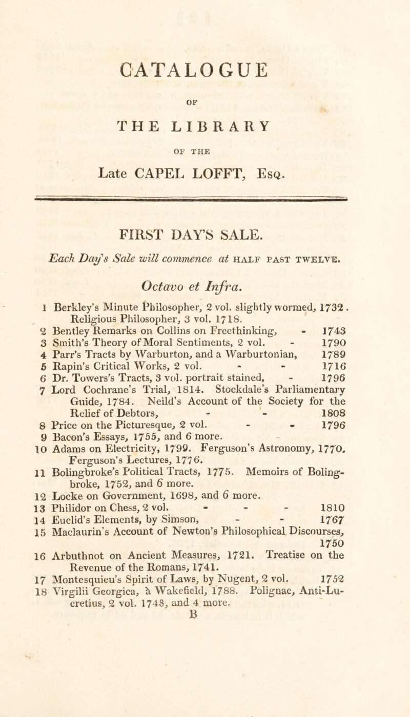 OP THE LIBRARY OF THE Late CAPEL LOFFT, Esq. FIRST DAY’S SALE. Each Day's Sale will commence at half past twelve. Octavo et Infra, 1 Berkley’s Minute Philosopher, 2 vol. slightly wormed, 1732 . Religious Philosopher, 3 vol. 1718. 2 Bentley Remarks on Collins on Freethinking, - 1743 3 Smith’s Theory of Moral Sentiments, 2 vol. - 1790 4 Parr’s Tracts by Warburton, and a Warburtonian, 1789 5 Rapin’s Critical Works, 2 vol. - - 1716 6 Dr. Towers’s Tracts, 3 vol. portrait stained, - 1796 7 Lord Cochrane’s Trial, 1814. Stockdale’s Parliamentary Guide, 1784. Neild’s Account of the Society for the Relief of Debtors, - 1808 8 Price on the Picturesque, 2 vol. - - 1796 9 Bacon’s Essays, 1755, and 6 more. 10 Adams on Electricity, 1799. Ferguson’s Astronomy, 1770- Ferguson’s Lectures, 1776. 11 Bolingbroke’s Political Tracts, 1775. Memoirs of Boling- broke, 1752, and 6 more. 12 Locke on Government, 1698, and 6 more. 13 Philidor on Chess, 2 vol. - _ _ 1810 14 Euclid’s Elements, by Simson, - - 1767 15 Maclaurin’s Account of Newton’s Philosophical Discourses, 1750 16 Arbuthnot on Ancient Measures, 1721. Treatise on the Revenue of the Romans, 1741. 17 Montesquieu’s Spirit of Laws, by Nugent, 2 vol. 1752 18 Virgilii Georgica, h Wakefield, 1788. Polignac, AnthLu- cretius, 2 vol. 1748, and 4 more. B