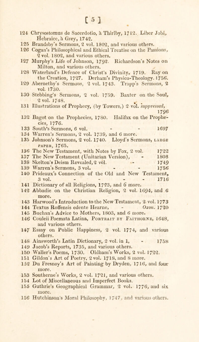 [5] 124 Chrysostomiis de Sacerdotio, ^ Thirlby, 1712. Liber Jobi^, Hebraice, Grey, 1742. 125 Brandsby’s Sermons, 2 vol. 1802, and various others. 126 Cogan*s Philosophical and Ethical Treatise on the Passions, 2 vol. 1802, and various others. 127 Murphy’s Life of Johnson, 1792. Richardson’s Notes on Milton, and various others. 128 Waterland’s Defence of Christ’s Divinity, 1719. Ray on the Creation, 1727. Derham's Physico-Theology. 1756. 129 Abernethy’s Sermons, 2 vol. 1743. Trapp’s Sermons, 2 vol. 1730. 130 Stebbing’s Sermons, 2 vol. 1759. Baxter on the Soul, 2 vol. 1748. ^ 131 Illustrations of Prophecy, (by Towers,) 2 vol. suppressed, 1796 132 Bagot on the Prophecies, 1780. Halifax on the Prophe- cies, 1776. 133 South’s Sermons, 6 vol. - - 1697 134 Warren’s Sermons, 2 vol. 1739, and 6 more. 135 Johnson’s Sermons, 2 vol. 1740. Lloyd’s Sermons, large PAPER, 1765. 136 The New Testament, with Notes by Fox, 2 vol. 1722 137 The New Testament (Unitarian Version), - 1808 138 Skelton’s Deism Revealed,2 vol. -- 1749 139 Warren’s Sermons, 3 vol. - - 1756 140 Prideaux’s Connection of the Old and New Testament, 3 vol. - . . - 171^ 141 Dictionary of all Religions, 1723, and 6 more. 142 Abbadie on the Christian Religion, 2 vol. 1694, and 6 more. 143 Harwood’s Introduction to the New Testament, 2 vol. 1773 144 Textus Roflfensis edente Hearne, - Oa'ow. 1720 145 Buchan’s Advice to Mothers, 1803, and 6 more. 146 Couleii Poemata Latina, Portrait by Faithori^e, 1648, and various others. 147 Essay on Public Happiness, 2 vol. 1774, and various others. 148 Ainsworth’s Latin Dictionary, 2 vol. in 1, - 1758 149 Jacob’s Reports, 1735, and various others. 150 Waller’s Poems, 1730. Oldham’s Works, 2 vol. 1722. 151 Gildon’s Art of Poetry, 2 vol. 17IS, and 8 more. 152 Du Fresnoy’s Art of Painting by Dryden, 1716, and four more. 153 Southerne’s Works, 2 vol. 1721, and various others. 154 Lot of Miscellaneous and Imperfect Books. 155 Guthrie’s Geographical Grammar, 2 vol. 1776, and six more.