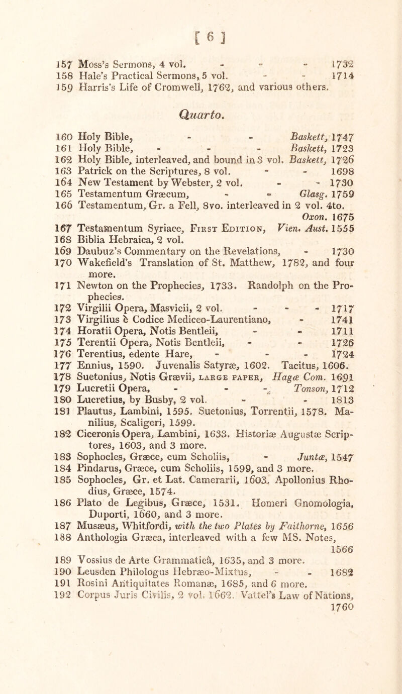 158 Hale’s Practical Sermons, 5 vol. - - 1714 159 Harris’s Life of Cromwell, 1762, and various others. Quarto, 160 Holy Biblcj - - Baskett^ 1747 161 Holy Bible, - - - Baskett, 1723 162 Holy Bible, interleaved,and bound m3 vol. Baskett, 1726 163 Patrick on the Scriptures, 8 vol. - - 1698 164 New Testament by Webster, 2 vol. - - 1730 165 Testamentum Graecum, « Glasg, 1759 166 Testamentum, Gr. a Fell, 8vo. interleaved in 2 vol. 4to. Oxon. 1675 167 Testamentum Syriace, Fiust Edition, Vien. Aust. 1555 168 Biblia Hebraica, 2 vol. 169 Daubuz’s Commentary on the Revelations, » 1730 170 Wakefield’s Translation of St. Matthew, 1782, and four more. 171 Newton on the Prophecies, 1733. Randolph on the Pro- phecies. 172 Virgilii Opera, Masvicii, 2 vol. - - « 1717 173 Virgilius b Codice Mediceo-Laiirentiano, - 1741 174 Horatii Opera, Notis Bentleii, - - 1711 175 Terentii Opera, Notis Bentleii, - - 1726 176 Terentius, edente Hare, - - - 1724 177 Ennius, 1590. Juvenalis Satyrse, 1602. Tacitus, 1606. 178 Suetonius, Notis Graevii, large paper, HagcB Com. I69I 179 Lucretii Opera, - - Tonson, 1712 180 Lucretius, by Busby, 2 vol. - - 1813 181 Plautus, Lambini, 1595. Suetonius, Torrentii, 1578. Ma> nilius, Scaligeri, 1599. 182 Ciceronis Opera, Lambini, 1633. Historias Augustee Scrip- tores, 1603, and 3 more. 183 Sophocles, Graece, cum Scholiis, - Junt(E^ 1547 184 Pindarus, Grsece, cum Scholiis, 1599, and 3 more. 185 Sophocles, Gr. et Lat. Camerarii, l603. Apollonius Rho- dius, Graece, 1574. 186 Plato de Legibus, Graece, 1531. Homeri Gnomologia, Duporti, I66O, and 3 more. 187 Musaeus, Whitfordi, with the two Plates hy Faithornet 1656 188 Anthologia Graeca, interleaved with a few MS. Notes, 1566 189 Vossius de Arte Grammatics, 1635, and 3 more. 190 Leusden Philologus Hebrmo-Mixtus, - - 1682 191 Rosini Antiquitates Romanae, 1685, and 6 more. 192 Corpus Juris Civil.is, 2 vol. 1662. Vattel’s Law of Nations, 1760