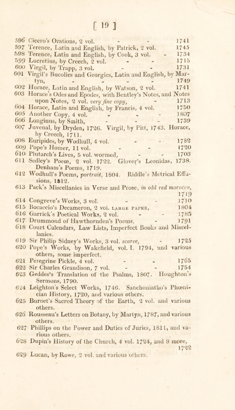 [ ] .596 Ciceros Orations, 2 vol. - - 1741 597 Terence, Latin and English, by Patrick, 2 vol. 1745 t)93 Terence, Latin and English, by Cook, 3 vol. - 1734 599 Lucretius, by Creech, 2 vol. - - 1715 600 Virgil, by Trapp, 3 vol. - - 1731 601 Virgil’s Bucolics and Georgies, Latin and English, by Mar- tyn, - _ _ - 1749 602 Horace, Latin and English, by Watson, 2 vol. 1741 603 Horace’s Odes and Epodes, with Bentley’s Notes, and Notes upon Notes, 2 vol. very fine copy, - 1713 604 Horace, Latin and English, by Francis, 4 vol. 1750 605 Another Copy, 4 vol. - - - 1807 606 Longinus, by Smith, - - - 1/39 607 Juvenal, by Dryden, 172(). Virgil, by Pitt, 1743. Horace, by Creech, I711, 608 Euripides, by Wodhull, 4 vol. - - 1782 609 Pope’s Homer, 11vol. - - 1720 610 Plutarch’s Lives, 5 vol. wormed, » ~ 1703 611 Sedley’s Poem, 2 vol. 1722. Glover’s Leonidas, 1738. Denham’s Poems, 1719. 612 Wodhull’s Poems, portrait, 1804. Riddle’s Metrical Effu- sions, 1812. 613 Pack’s Miscellanies in Verse and Prose, in old red morocco. 1719 614 Congreve’s Works, 3 vol. - - 3710 615 Bocaccio’s Decameron, 2 vol. large paper, 1804 616 Garrick’s Poetical Works, 2 vol. - - 1785 617 Drummond of Hawthornden’s Poems, - 1791 618 Court Calendars, Law Lists, Imperfect Books and Miscel- lanies. 619 Sir Philip Sidney’s Works, 3 vol. scarce, - 1725 620 Pope’s Works, by Wakefield, vol. 1. 1794, and various others, some imperfect. 621 Peregrine Pickle, 4 vol. - - 1765 622 Sir Charles Grandison, 7 vol. - - 1754 623 Geddes’s Translation of the Psalms, 1807* Houghton’s Sermons, 1790. 624 Leighton’s Select Works, 1746. Sanchoniatho’s Pheeni- cian History, 1720, and various others. 625 Burnet’s Sacred Theory of the Earth, 2 vol. and various others. 626' Rousseau’s Letters on Botany, by Martyn, 1787, and various others. 627 Phillips on the Power and Duties of Juries, 1811, and va- rious others. 628 Dupin’s History of the Church, 4 vol. 1724, and 8 more, 1722 629 Lucan, by Rowe, 2 vol. and various others.