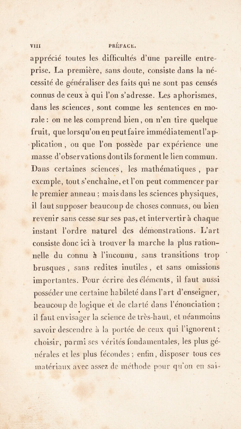 apprécié toutes les difficultés d’une pareille entre¬ prise. La première, sans doute, consiste dans la né¬ cessité de généraliser des faits qui ne sont pas censés connus de ceux à qui l’on s’adresse. Les aphorismes, dans les sciences, sont comme les sentences en mo¬ rale : on ne les comprend bien, on n’en tire quelque fruit, que lorsqu’on en peut faire immédiatementl’ap- plication , ou que l’on possède par expérience une masse d’observations dontils forment le lien commun. Dans certaines sciences , les mathématiques , par exemple, tout s’enchaîne, et l’on peut commencer par le premier anneau ; mais dans les sciences physiques, il faut supposer beaucoup de choses connues, ou bien revenir sans cesse sur ses pas, et intervertir a chaque instant l’ordre naturel des démonstrations. L’art consiste donc ici à trouver la marche la plus ration¬ nelle du connu h l’inconnu, sans transitions trop brusques , sans redites inutiles , et sans omissions importantes. Pour écrire des éléments, il faut aussi posséder une certaine habileté dans l’art d’enseigner, beaucoup de logique et de clarté dans l’énonciation ; il faut envisager la science de très-haut, et néanmoins savoir descendre à la portée de ceux qui l’ignorent ; choisir, parmi ses vérités fondamentales, les plus gé¬ nérales et les plus fécondes ; enfin, disposer tous ces matériaux avec assez de méthode pour qu'on en sai-