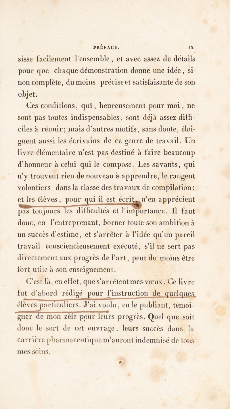 sisse facilement l'ensemble, et avec assez de détails pour que chaque démonstration donne une idée , si¬ non complète, du moins préciseet satisfaisante de son objet. Ces conditions, qui, heureusement pour moi , ne sont pas toutes indispensables , sont déjà assez diffi¬ ciles à réunir; mais d’autres motifs, sans doute, éloi¬ gnent aussi les écrivains de ce genre de travail. Un livre élémentaire n’est pas destiné à faire beaucoup d’honneur a celui qui le compose. Les savants, qui n’y trouvent rien de nouveau à apprendre, le rangent volontiers dans la classe des travaux de compilation ; i’en apprécient rtance. Il faut donc, en l’entreprenant, borner toute son ambition a un succès d’estime, et s’arrêter a l’idée qu’un pareil travail consciencieusement exécuté, s’il ne sert pas directement aux progrès de l’art, peut du moins être fort utile à son enseignement. C’est là, en effet, que s’arrêtent, mes vœux. Ce livre fut d’abord rédigé pour l’instruction de quelques élèves particuliers. J’ai voulu, en le publiant, témoi¬ gner de mon zèle pour leurs progrès. Quel que soit donc le sort de cet ouvrage, leurs succès dans la carrière pharmaceutique m’auront indemnisé de tous mes soins. et les élèves , pour qui il est écrit-, i pmT toujours les difficultés et t’impo